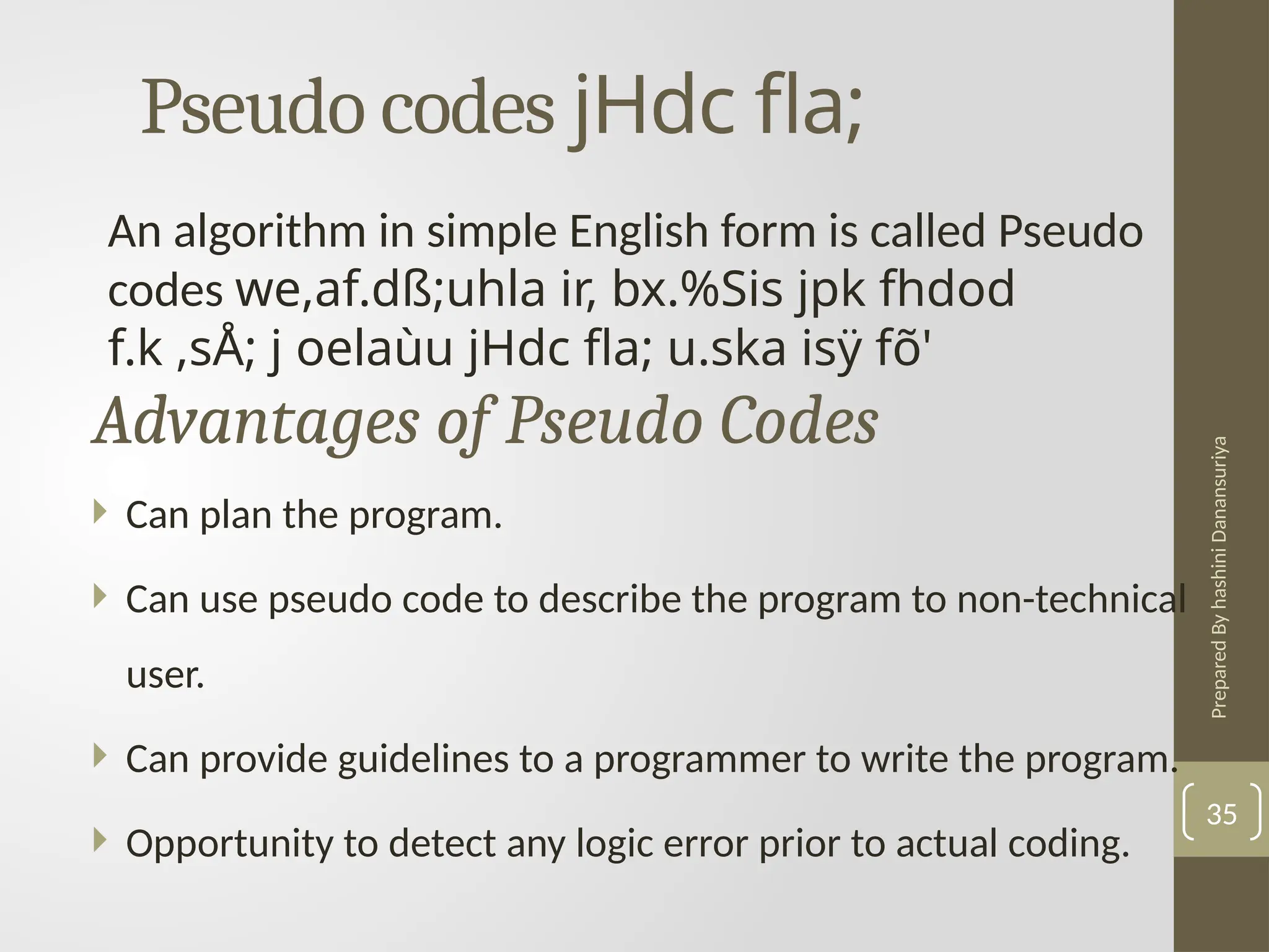 Prepared
By
hashini
Danansuriya
Pseudo codes jHdc fla;
35
An algorithm in simple English form is called Pseudo
codes we,af.dß;uhla ir, bx.%Sis jpk fhdod
f.k ,sÅ; j oelaùu jHdc fla; u.ska isÿ fõ'
 Can plan the program.
 Can use pseudo code to describe the program to non-technical
user.
 Can provide guidelines to a programmer to write the program.
 Opportunity to detect any logic error prior to actual coding.
Advantages of Pseudo Codes
 