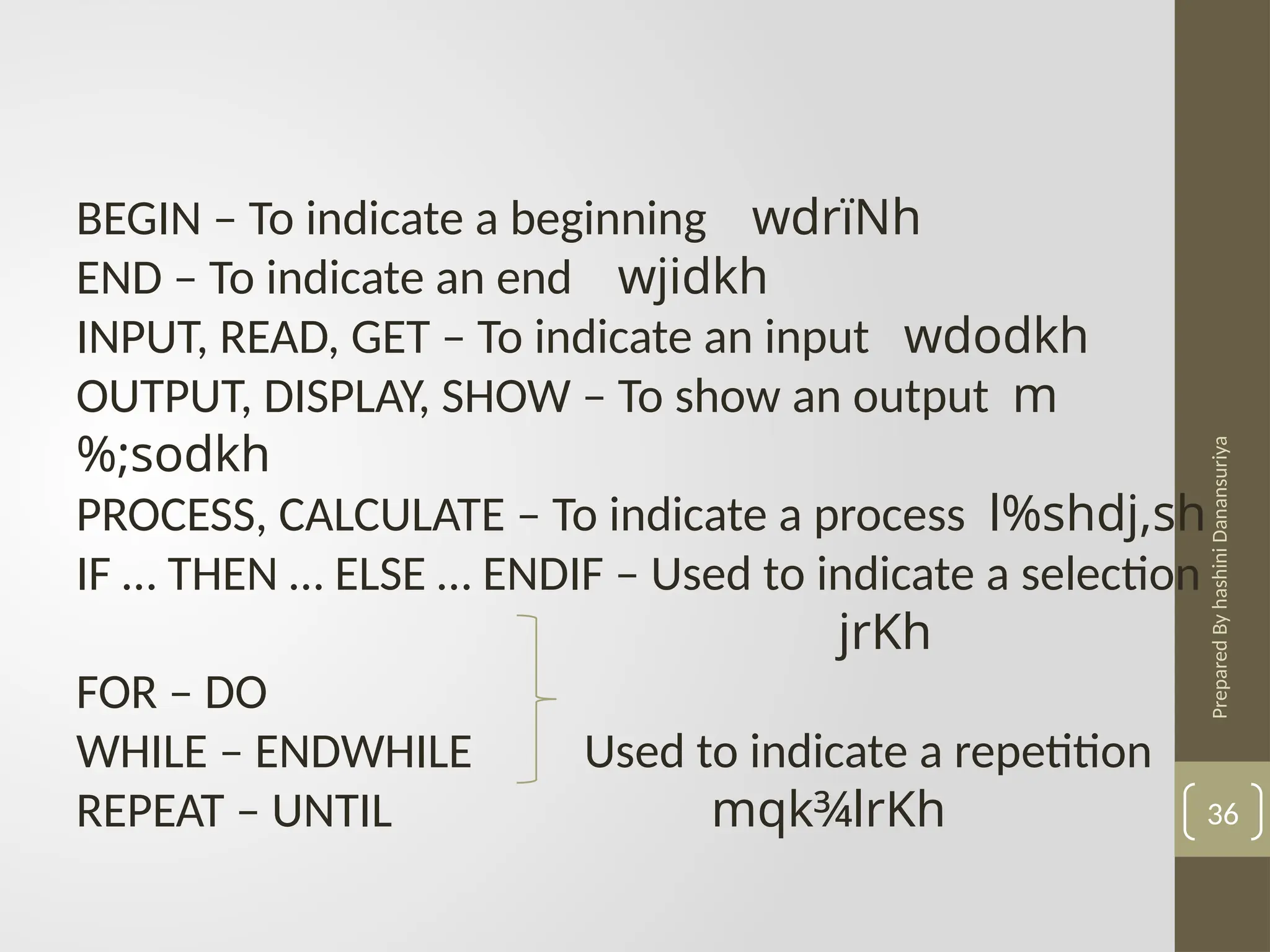 Prepared
By
hashini
Danansuriya
36
BEGIN – To indicate a beginning wdrïNh
END – To indicate an end wjidkh
INPUT, READ, GET – To indicate an input wdodkh
OUTPUT, DISPLAY, SHOW – To show an output m
%;sodkh
PROCESS, CALCULATE – To indicate a process l%shdj,sh
IF … THEN … ELSE … ENDIF – Used to indicate a selection
jrKh
FOR – DO
WHILE – ENDWHILE Used to indicate a repetition
REPEAT – UNTIL mqk¾lrKh
 