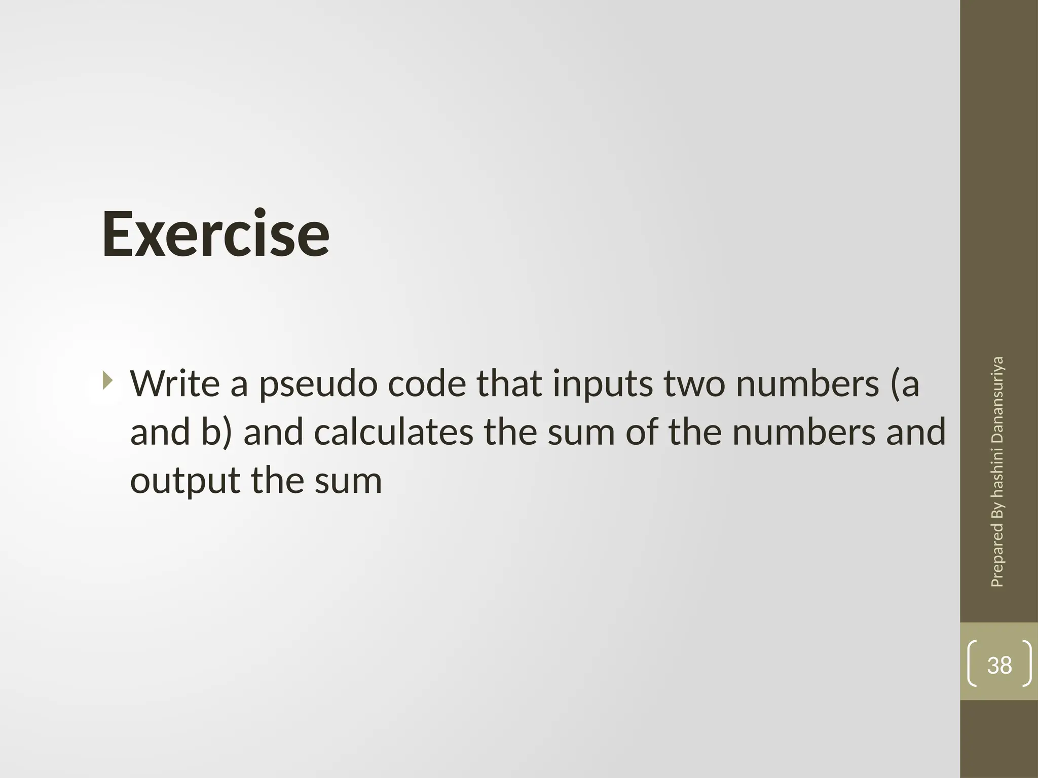 Prepared
By
hashini
Danansuriya
38
Exercise
 Write a pseudo code that inputs two numbers (a
and b) and calculates the sum of the numbers and
output the sum
 