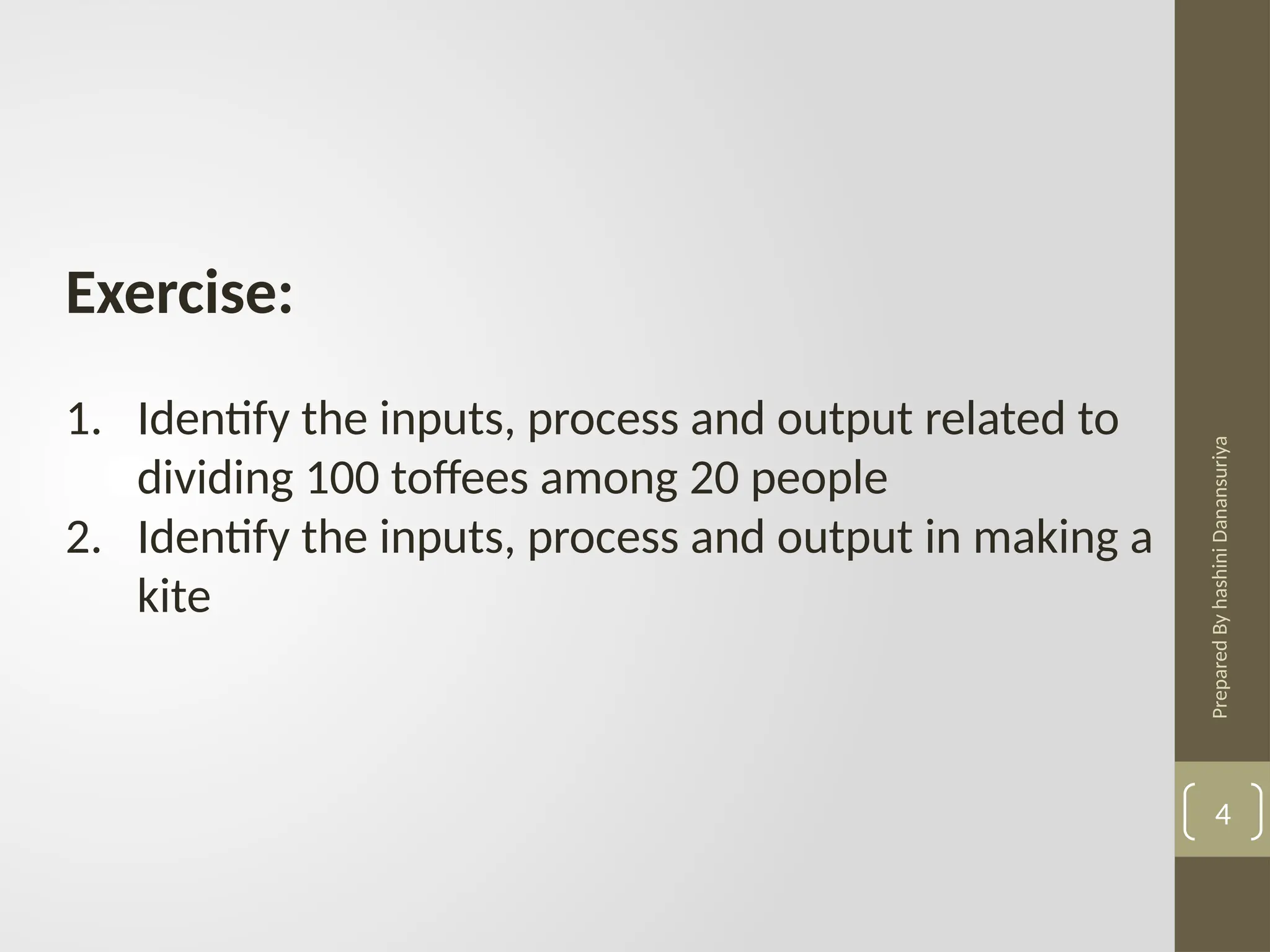Prepared
By
hashini
Danansuriya
Exercise:
1. Identify the inputs, process and output related to
dividing 100 toffees among 20 people
2. Identify the inputs, process and output in making a
kite
4
 