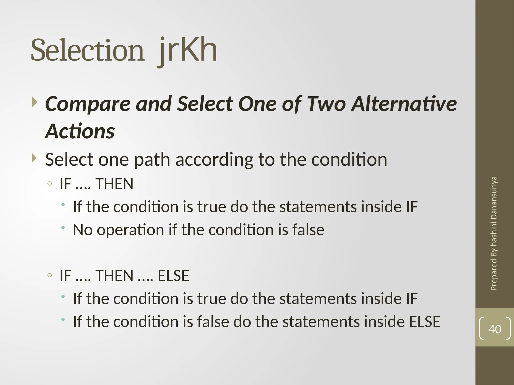 Prepared
By
hashini
Danansuriya
Selection jrKh
40
 Compare and Select One of Two Alternative
Actions
 Select one path according to the condition
◦ IF …. THEN
 If the condition is true do the statements inside IF
 No operation if the condition is false
◦ IF …. THEN …. ELSE
 If the condition is true do the statements inside IF
 If the condition is false do the statements inside ELSE
 