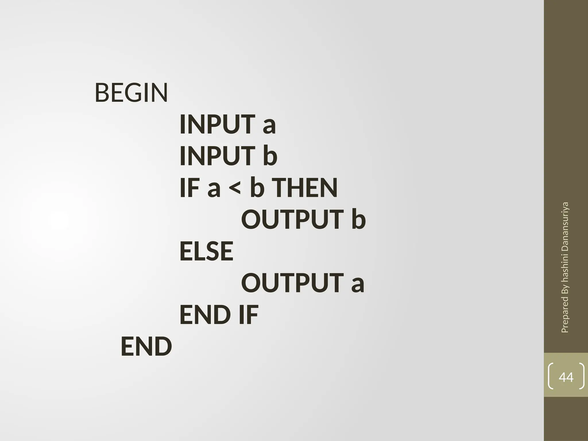 Prepared
By
hashini
Danansuriya
44
BEGIN
INPUT a
INPUT b
IF a < b THEN
OUTPUT b
ELSE
OUTPUT a
END IF
END
 