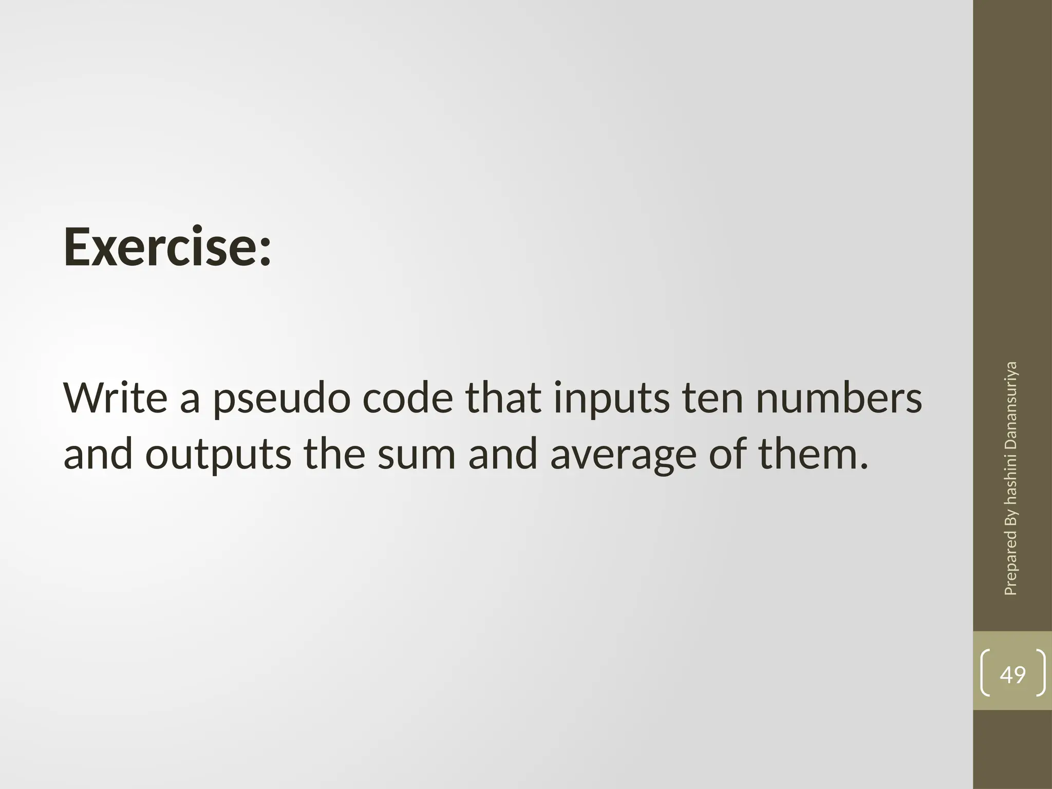Prepared
By
hashini
Danansuriya
49
Exercise:
Write a pseudo code that inputs ten numbers
and outputs the sum and average of them.
 