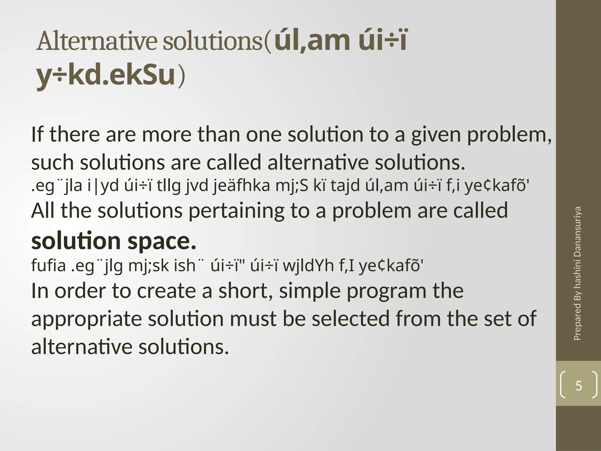 Prepared
By
hashini
Danansuriya
Alternative solutions(úl,am úi÷ï
y÷kd.ekSu)
5
If there are more than one solution to a given problem,
such solutions are called alternative solutions.
.eg¨jla i|yd úi÷ï tllg jvd jeäfhka mj;S kï tajd úl,am úi÷ï f,i ye¢kafõ'
All the solutions pertaining to a problem are called
solution space.
fufia .eg¨jlg mj;sk ish¨ úi÷ï" úi÷ï wjldYh f,I ye¢kafõ'
In order to create a short, simple program the
appropriate solution must be selected from the set of
alternative solutions.
 