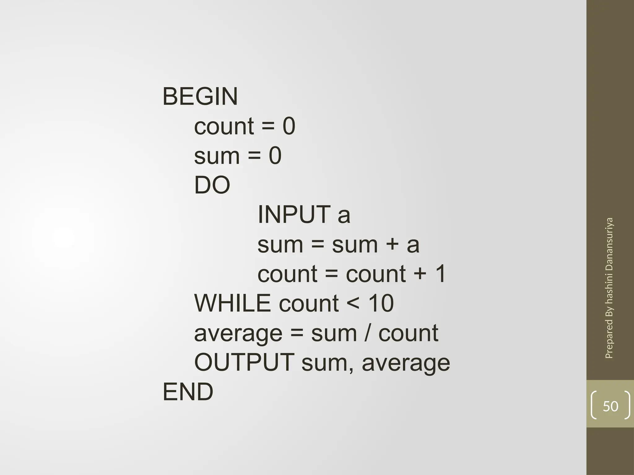 Prepared
By
hashini
Danansuriya
50
BEGIN
count = 0
sum = 0
DO
INPUT a
sum = sum + a
count = count + 1
WHILE count < 10
average = sum / count
OUTPUT sum, average
END
 