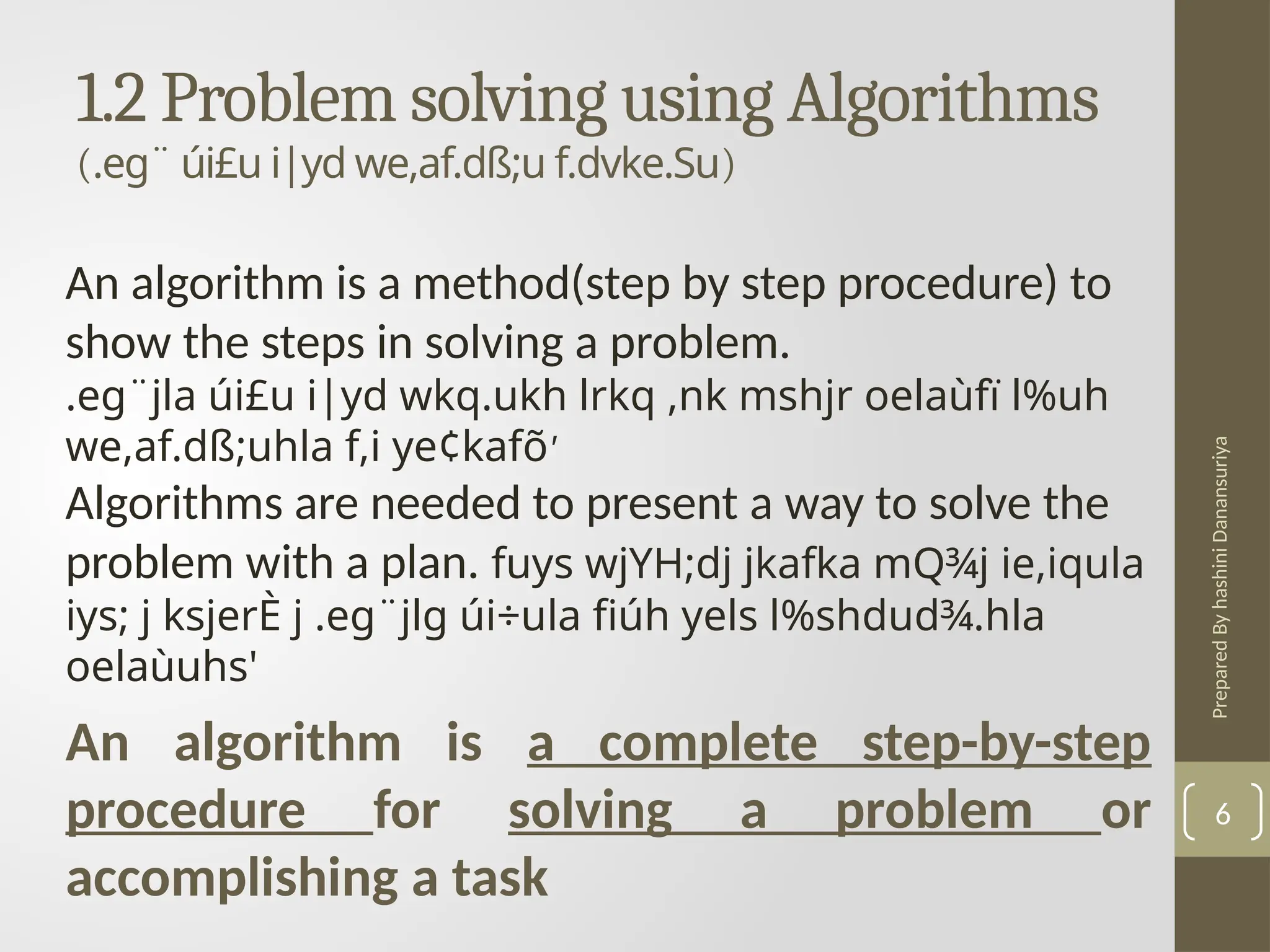 Prepared
By
hashini
Danansuriya
1.2 Problem solving using Algorithms
(.eg¨ úi£u i|yd we,af.dß;u f.dvke.Su)
6
An algorithm is a method(step by step procedure) to
show the steps in solving a problem.
.eg¨jla úi£u i|yd wkq.ukh lrkq ,nk mshjr oelaùfï l%uh
we,af.dß;uhla f,i ye¢kafõ'
Algorithms are needed to present a way to solve the
problem with a plan. fuys wjYH;dj jkafka mQ¾j ie,iqula
iys; j ksjerÈ j .eg¨jlg úi÷ula fiúh yels l%shdud¾.hla
oelaùuhs'
An algorithm is a complete step-by-step
procedure for solving a problem or
accomplishing a task
 