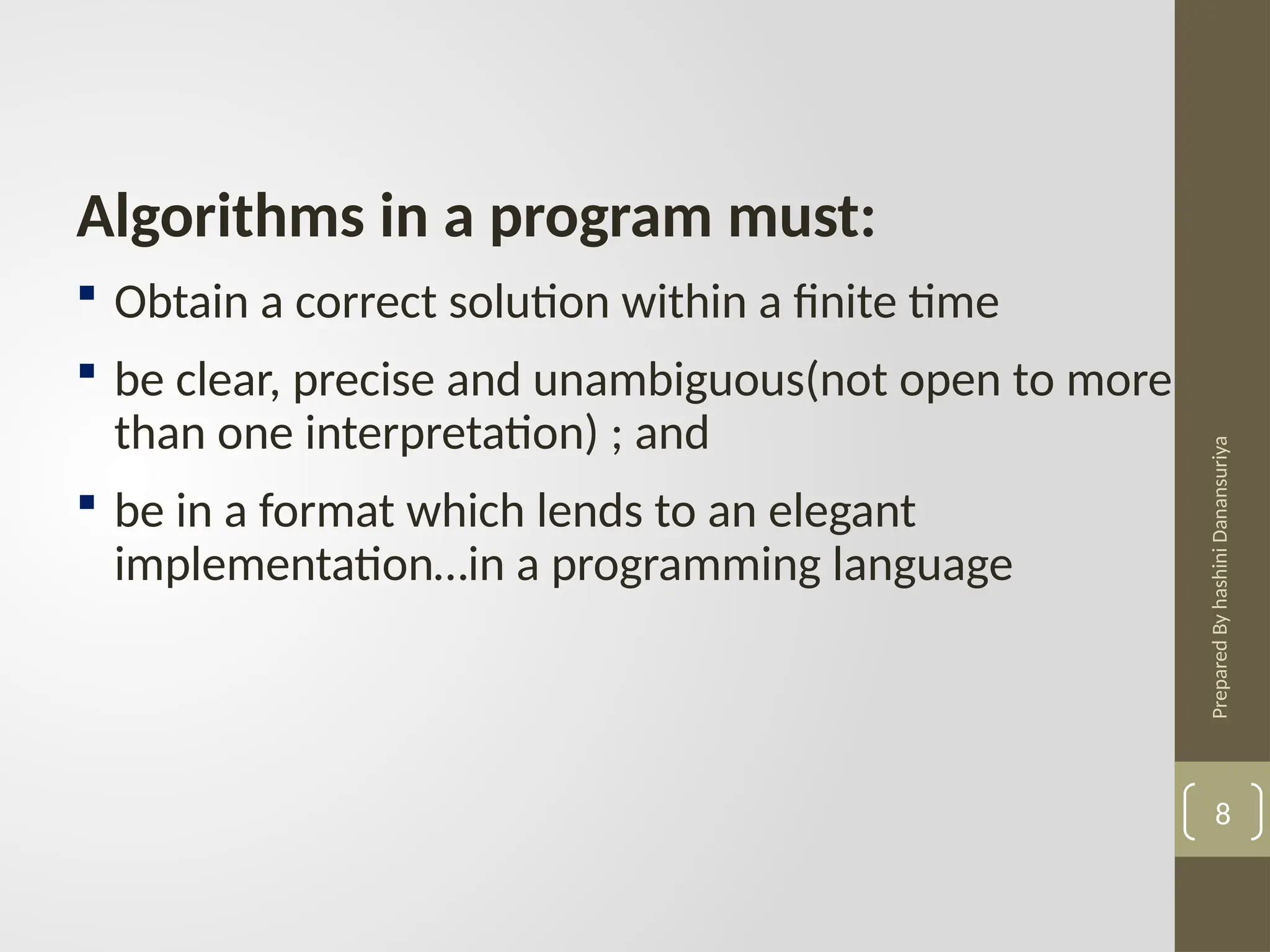 Prepared
By
hashini
Danansuriya
Algorithms in a program must:
 Obtain a correct solution within a finite time
 be clear, precise and unambiguous(not open to more
than one interpretation) ; and
 be in a format which lends to an elegant
implementation…in a programming language
8
 