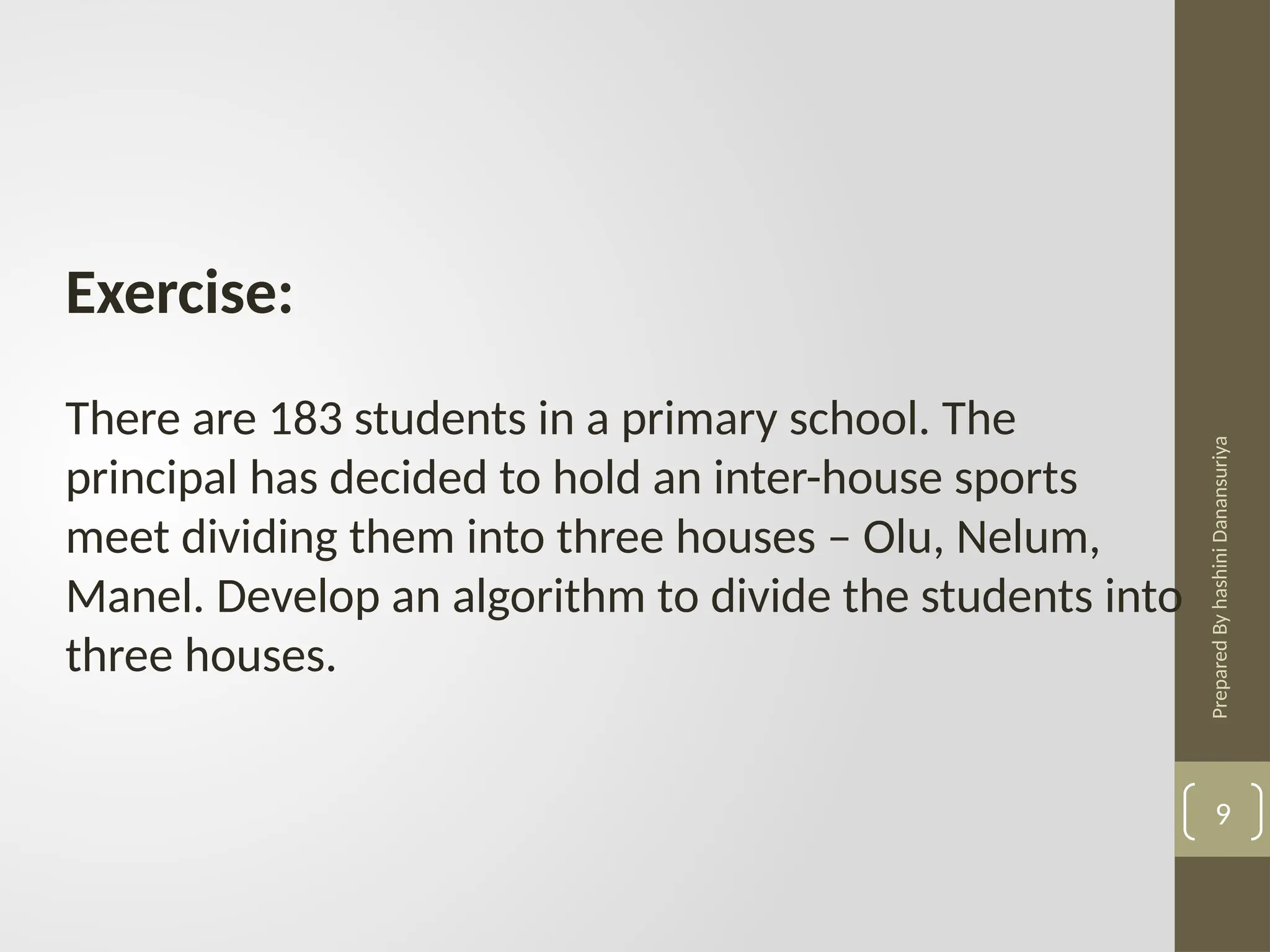 Prepared
By
hashini
Danansuriya
Exercise:
There are 183 students in a primary school. The
principal has decided to hold an inter-house sports
meet dividing them into three houses – Olu, Nelum,
Manel. Develop an algorithm to divide the students into
three houses.
9
 