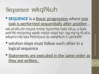 Prepared
By
hashini
Danansuriya
Sequence wkql%uh
11
 SEQUENCE is a linear progression where one
task is performed sequentially after another…
we,af.dß;uhl msysá mshjr lsysmhla fyda ish,a, u fyda
wdrïNl mshjrlisg wjidk mshjr olajd by< isg my<g tfl,af,a
wkqms<sfj<ska l%shd;aul ùu wkql%uh f,i ye¢kafõ'
 solution steps must follow each other in a
logical sequence
 Statements are executed in the same order as
they are written.
 