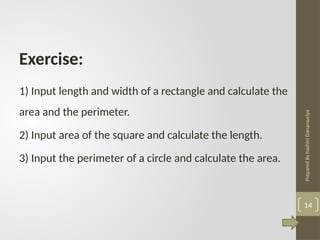 Prepared
By
hashini
Danansuriya
1) Input length and width of a rectangle and calculate the
area and the perimeter.
2) Input area of the square and calculate the length.
3) Input the perimeter of a circle and calculate the area.
Exercise:
14
 