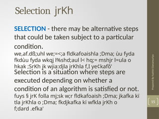 Prepared
By
hashini
Danansuriya
Selection jrKh
15
SELECTION - there may be alternative steps
that could be taken subject to a particular
condition.
we,af.dß;uhl we;=<;a fldkafoaishla ;Dma; ùu fyda
fkdùu fyda wkqj l%shd;aul l< hq;= mshjr l=ula o
hkak ;SrKh jk wjia:djla jrKhla f,I ye¢kafõ'
Selection is a situation where steps are
executed depending on whether a
condition of an algorithm is satisfied or not.
fuys § jrK folla mj;sk w;r fldkafoaish ;Dma; jkafka kï
tla jrKhla o ;Dma; fkdjkafka kï wfkla jrKh o
f;dard .efka'
 