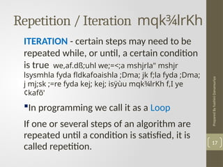 Prepared
By
hashini
Danansuriya
Repetition / Iteration mqk¾lrKh
17
ITERATION - certain steps may need to be
repeated while, or until, a certain condition
is true we,af.dß;uhl we;=<;a mshjrla" mshjr
lsysmhla fyda fldkafoaishla ;Dma; jk f;la fyda ;Dma;
j mj;sk ;=re fyda kej; kej; isÿùu mqk¾lrKh f,I ye
¢kafõ'
In programming we call it as a Loop
If one or several steps of an algorithm are
repeated until a condition is satisfied, it is
called repetition.
 
