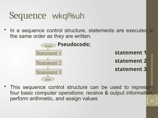 Prepared
By
hashini
Danansuriya
Sequence wkql%uh
37
• In a sequence control structure, statements are executed in
the same order as they are written.
Pseudocode;
statement 1
statement 2
statement 3
• This sequence control structure can be used to represent
four basic computer operations: receive & output information,
perform arithmetic, and assign values
Statement 1
Statement 3
Statement 2
START
STOP
 