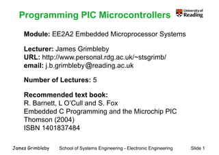 Programming PIC Microcontrollers
Module: EE2A2 Embedded Microprocessor Systems
Programming PIC Microcontrollers
Module: EE2A2 Embedded Microprocessor Systems
Lecturer: James Grimblebyy
URL: http://www.personal.rdg.ac.uk/~stsgrimb/
email: j.b.grimbleby reading.ac.ukj g y g
Number of Lectures: 5
Recommended text book:
R Barnett L O’Cull and S FoxR. Barnett, L O Cull and S. Fox
Embedded C Programming and the Microchip PIC
Thomson (2004)Thomson (2004)
ISBN 1401837484
School of Systems Engineering - Electronic Engineering Slide 1James Grimbleby
 