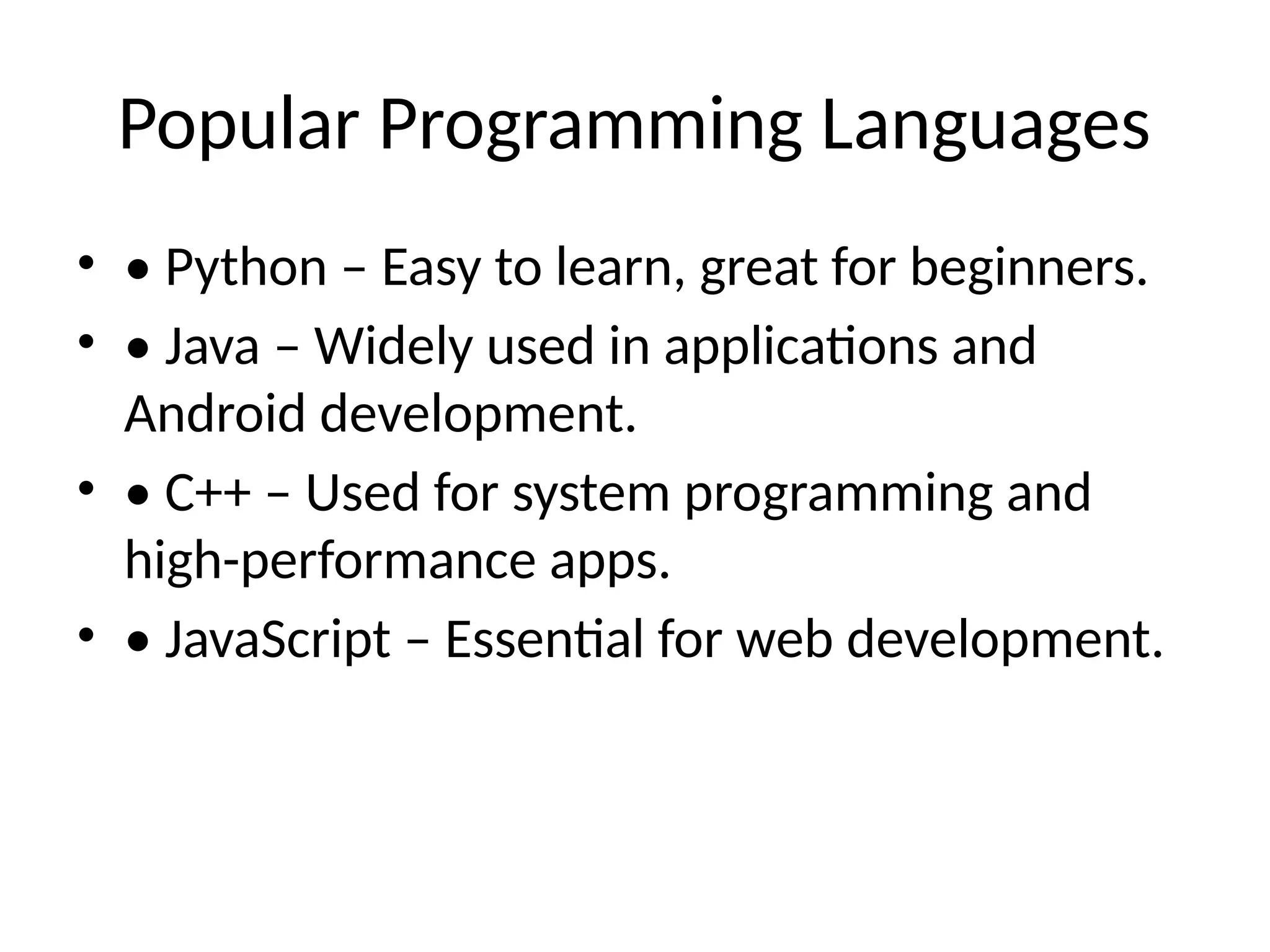 Popular Programming Languages
• • Python – Easy to learn, great for beginners.
• • Java – Widely used in applications and
Android development.
• • C++ – Used for system programming and
high-performance apps.
• • JavaScript – Essential for web development.
 