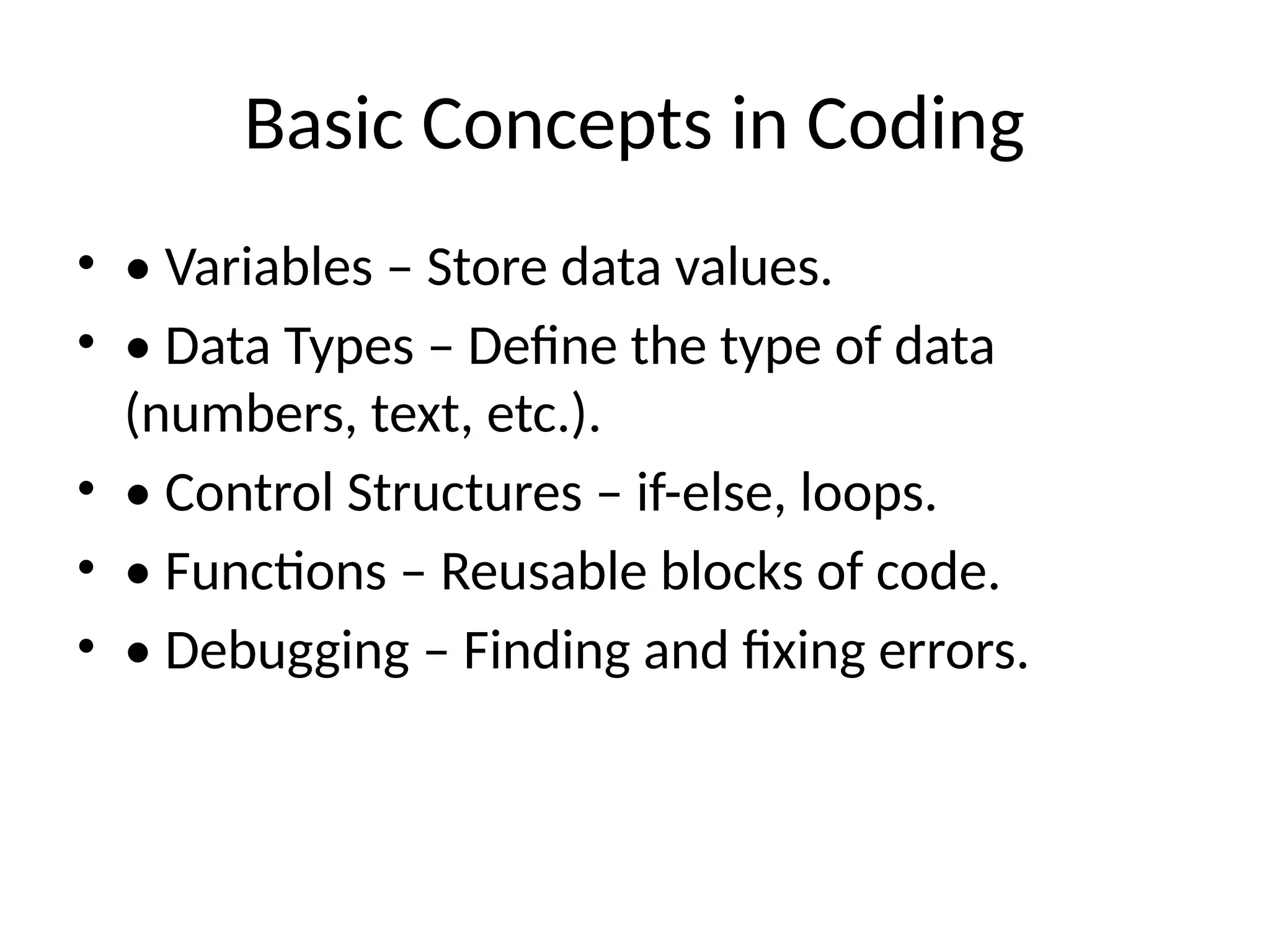 Basic Concepts in Coding
• • Variables – Store data values.
• • Data Types – Define the type of data
(numbers, text, etc.).
• • Control Structures – if-else, loops.
• • Functions – Reusable blocks of code.
• • Debugging – Finding and fixing errors.
 
