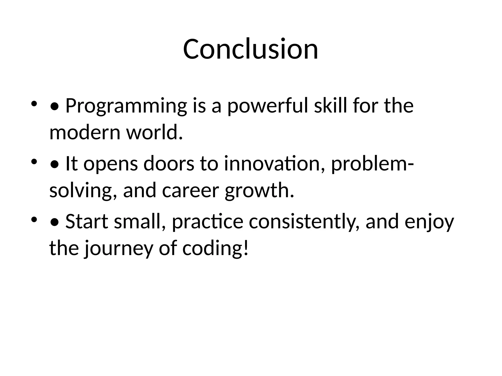 Conclusion
• • Programming is a powerful skill for the
modern world.
• • It opens doors to innovation, problem-
solving, and career growth.
• • Start small, practice consistently, and enjoy
the journey of coding!
 