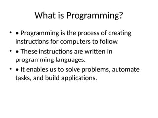 What is Programming?
• • Programming is the process of creating
instructions for computers to follow.
• • These instructions are written in
programming languages.
• • It enables us to solve problems, automate
tasks, and build applications.
 