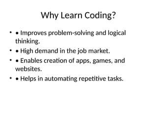 Why Learn Coding?
• • Improves problem-solving and logical
thinking.
• • High demand in the job market.
• • Enables creation of apps, games, and
websites.
• • Helps in automating repetitive tasks.
 