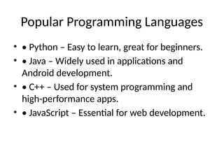 Popular Programming Languages
• • Python – Easy to learn, great for beginners.
• • Java – Widely used in applications and
Android development.
• • C++ – Used for system programming and
high-performance apps.
• • JavaScript – Essential for web development.
 
