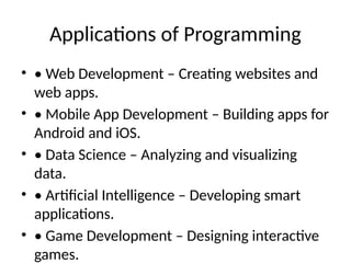 Applications of Programming
• • Web Development – Creating websites and
web apps.
• • Mobile App Development – Building apps for
Android and iOS.
• • Data Science – Analyzing and visualizing
data.
• • Artificial Intelligence – Developing smart
applications.
• • Game Development – Designing interactive
games.
 