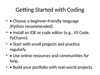 Getting Started with Coding
• • Choose a beginner-friendly language
(Python recommended).
• • Install an IDE or code editor (e.g., VS Code,
PyCharm).
• • Start with small projects and practice
regularly.
• • Use online resources and communities for
help.
• • Build your portfolio with real-world projects.
 