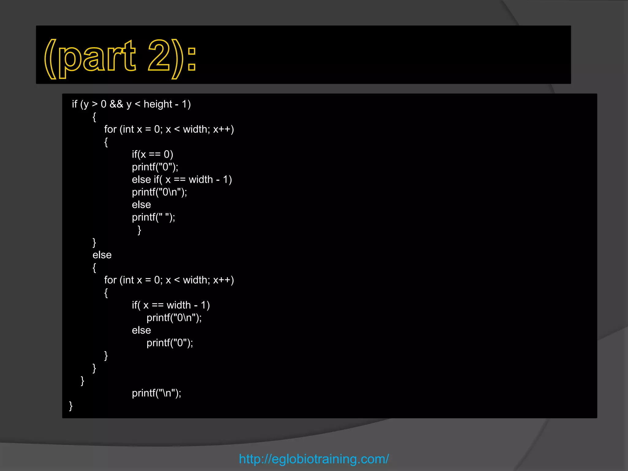 if (y > 0 && y < height - 1)
       {
          for (int x = 0; x < width; x++)
          {
                 if(x == 0)
                 printf("0");
                 else if( x == width - 1)
                 printf("0n");
                 else
                 printf(" ");
                   }
       }
       else
       {
          for (int x = 0; x < width; x++)
          {
                 if( x == width - 1)
                      printf("0n");
                 else
                      printf("0");
          }
       }
    }
                 printf("n");
}




                                            http://eglobiotraining.com/
 