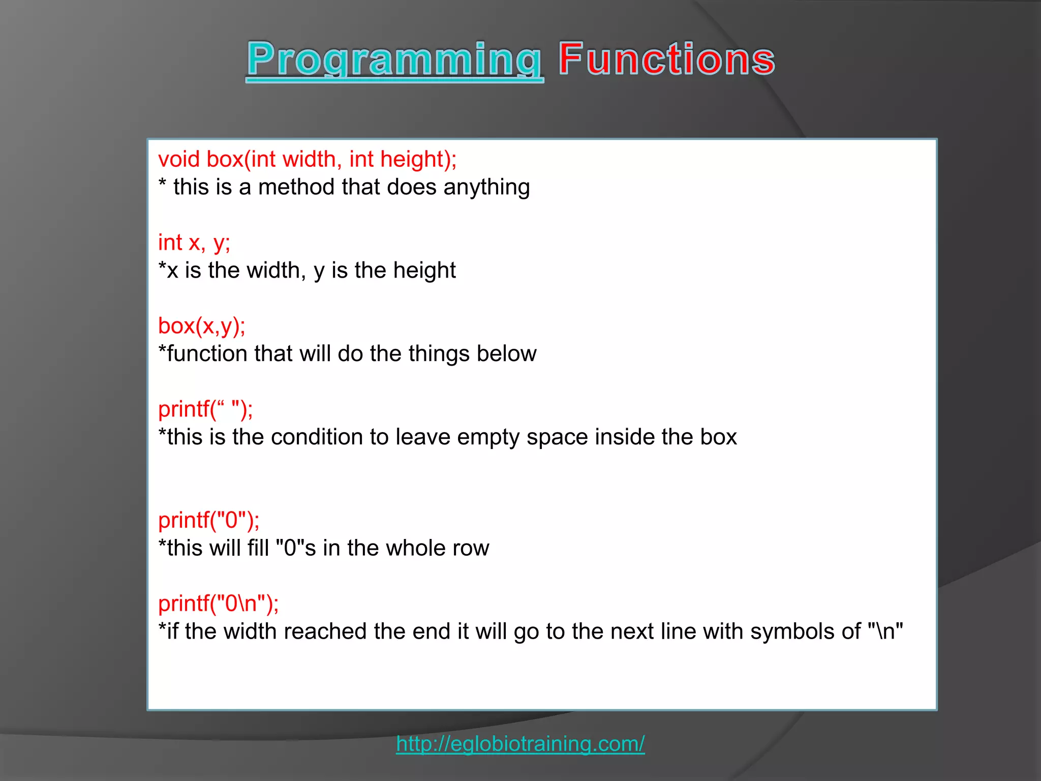 void box(int width, int height);
* this is a method that does anything

int x, y;
*x is the width, y is the height

box(x,y);
*function that will do the things below

printf(― ");
*this is the condition to leave empty space inside the box


printf("0");
*this will fill "0"s in the whole row

printf("0n");
*if the width reached the end it will go to the next line with symbols of "n"



                          http://eglobiotraining.com/
 