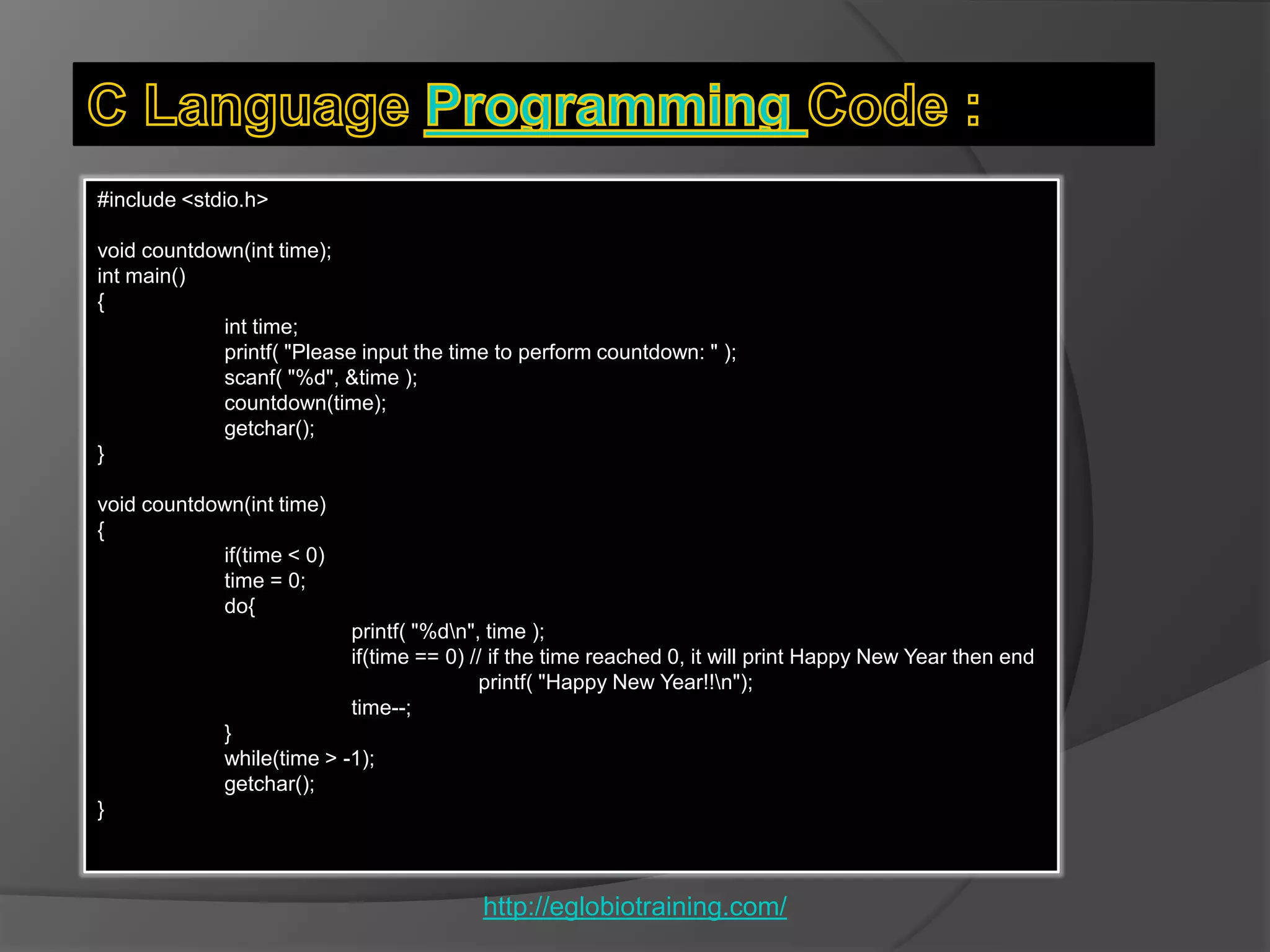 #include <stdio.h>

void countdown(int time);
int main()
{
            int time;
            printf( "Please input the time to perform countdown: " );
            scanf( "%d", &time );
            countdown(time);
            getchar();
}

void countdown(int time)
{
            if(time < 0)
            time = 0;
            do{
                           printf( "%dn", time );
                           if(time == 0) // if the time reached 0, it will print Happy New Year then end
                                          printf( "Happy New Year!!n");
                           time--;
             }
             while(time > -1);
             getchar();
}



                                         http://eglobiotraining.com/
 