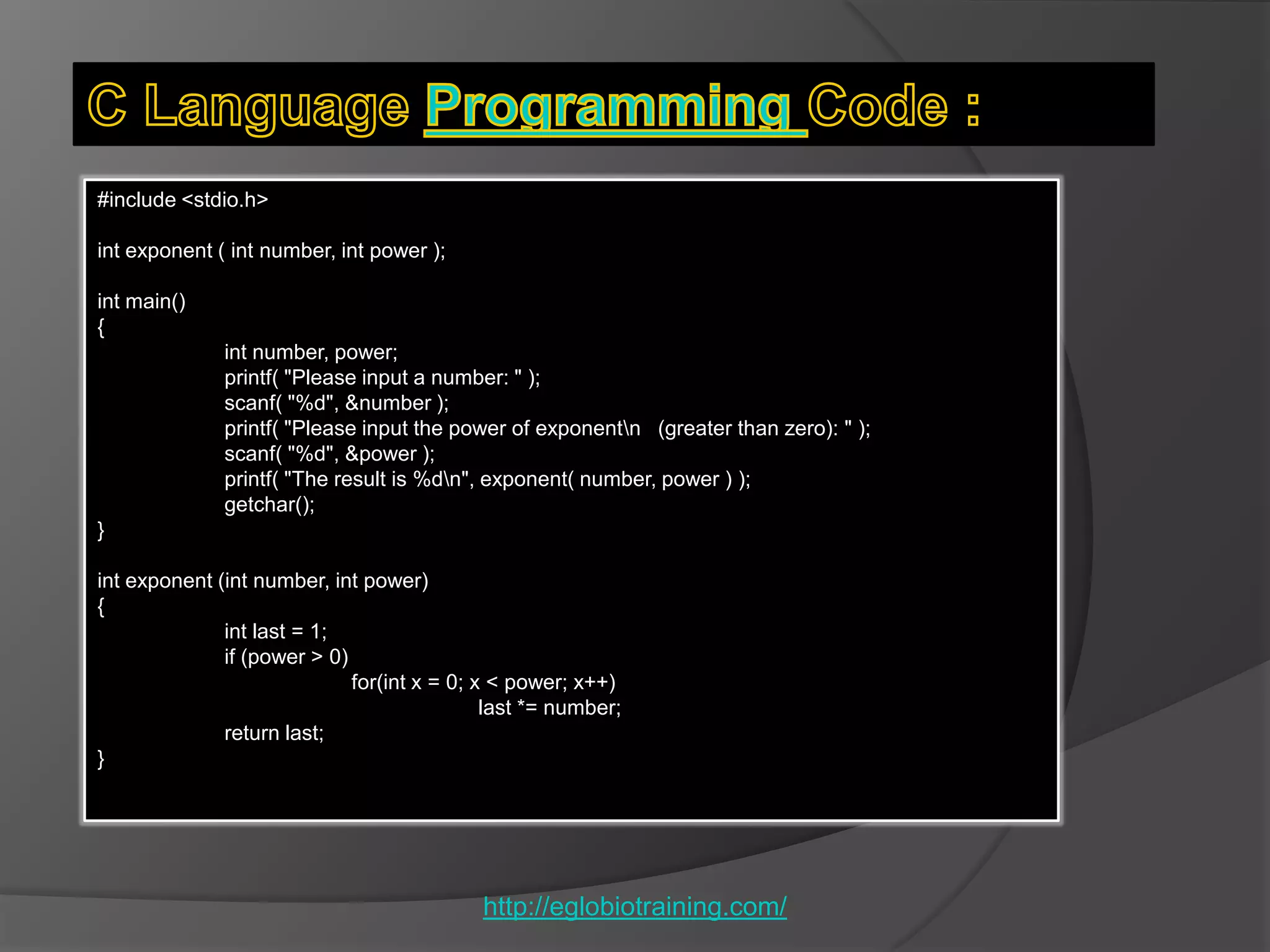 #include <stdio.h>

int exponent ( int number, int power );

int main()
{
              int number, power;
              printf( "Please input a number: " );
              scanf( "%d", &number );
              printf( "Please input the power of exponentn (greater than zero): " );
              scanf( "%d", &power );
              printf( "The result is %dn", exponent( number, power ) );
              getchar();
}

int exponent (int number, int power)
{
              int last = 1;
              if (power > 0)
                             for(int x = 0; x < power; x++)
                                             last *= number;
              return last;
}




                                            http://eglobiotraining.com/
 