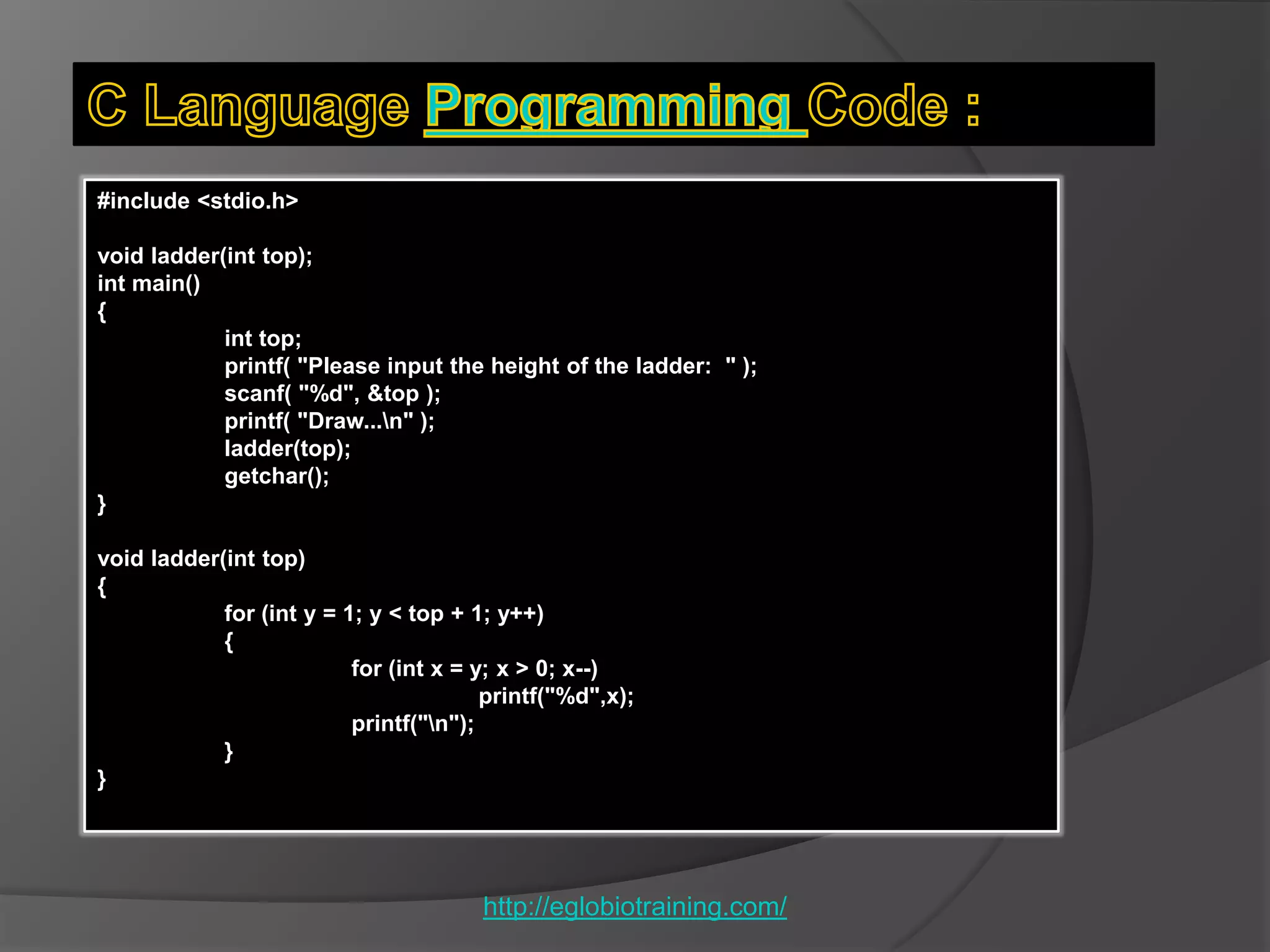 #include <stdio.h>

void ladder(int top);
int main()
{
            int top;
            printf( "Please input the height of the ladder: " );
            scanf( "%d", &top );
            printf( "Draw...n" );
            ladder(top);
            getchar();
}

void ladder(int top)
{
            for (int y = 1; y < top + 1; y++)
            {
                          for (int x = y; x > 0; x--)
                                        printf("%d",x);
                          printf("n");
            }
}




                                       http://eglobiotraining.com/
 