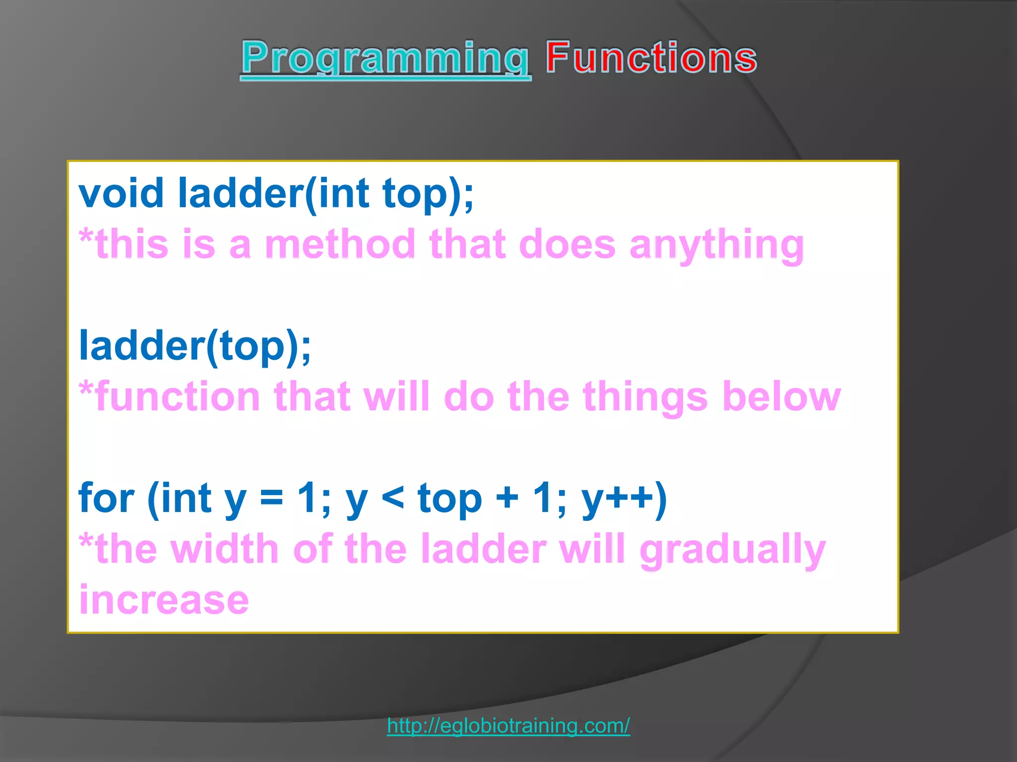 void ladder(int top);
*this is a method that does anything

ladder(top);
*function that will do the things below

for (int y = 1; y < top + 1; y++)
*the width of the ladder will gradually
increase

                http://eglobiotraining.com/
 