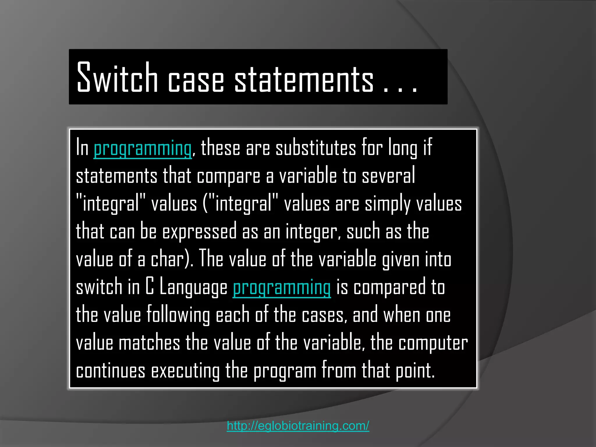 Switch case statements . . .
In programming, these are substitutes for long if
statements that compare a variable to several
"integral" values ("integral" values are simply values
that can be expressed as an integer, such as the
value of a char). The value of the variable given into
switch in C Language programming is compared to
the value following each of the cases, and when one
value matches the value of the variable, the computer
continues executing the program from that point.

                    http://eglobiotraining.com/
 