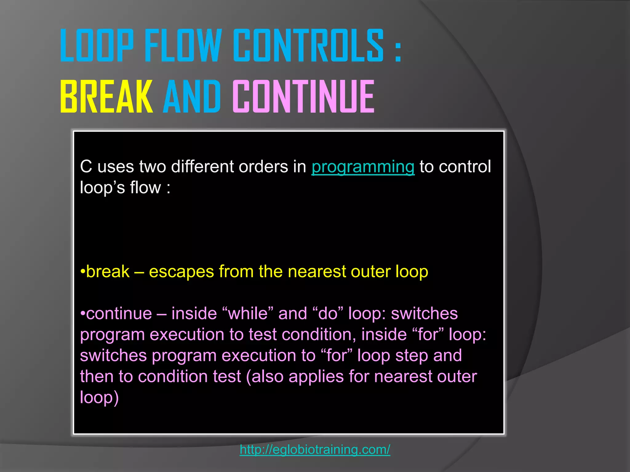 LOOP FLOW CONTROLS :
BREAK AND CONTINUE
 C uses two different orders in programming to control
 loop’s flow :



 •break – escapes from the nearest outer loop

 •continue – inside ―while‖ and ―do‖ loop: switches
 program execution to test condition, inside ―for‖ loop:
 switches program execution to ―for‖ loop step and
 then to condition test (also applies for nearest outer
 loop)

                      http://eglobiotraining.com/
 