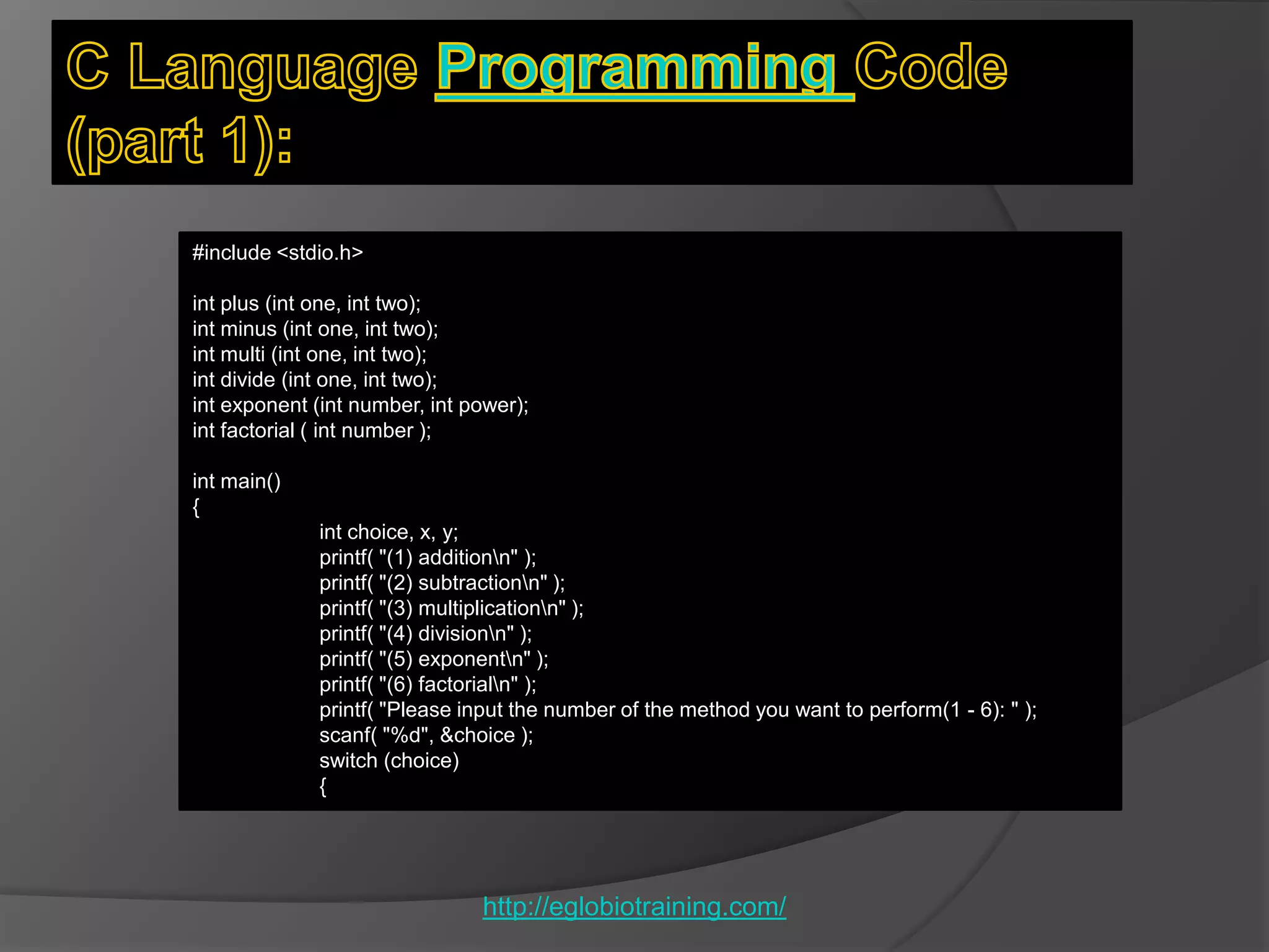 #include <stdio.h>

int plus (int one, int two);
int minus (int one, int two);
int multi (int one, int two);
int divide (int one, int two);
int exponent (int number, int power);
int factorial ( int number );

int main()
{
             int choice, x, y;
             printf( "(1) additionn" );
             printf( "(2) subtractionn" );
             printf( "(3) multiplicationn" );
             printf( "(4) divisionn" );
             printf( "(5) exponentn" );
             printf( "(6) factorialn" );
             printf( "Please input the number of the method you want to perform(1 - 6): " );
             scanf( "%d", &choice );
             switch (choice)
             {




                               http://eglobiotraining.com/
 