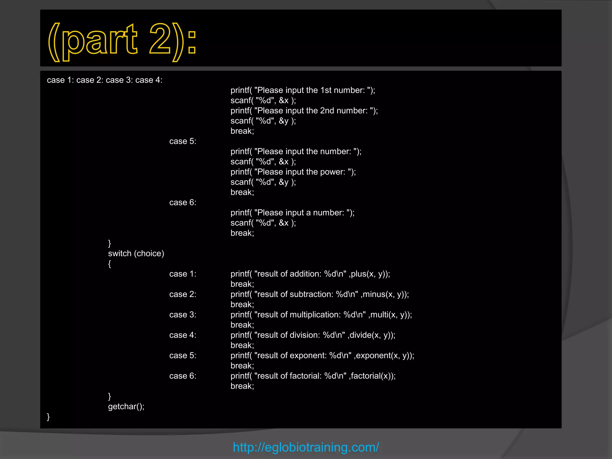 case 1: case 2: case 3: case 4:
                                            printf( "Please input the 1st number: ");
                                            scanf( "%d", &x );
                                            printf( "Please input the 2nd number: ");
                                            scanf( "%d", &y );
                                            break;
                                  case 5:
                                            printf( "Please input the number: ");
                                            scanf( "%d", &x );
                                            printf( "Please input the power: ");
                                            scanf( "%d", &y );
                                            break;
                                  case 6:
                                            printf( "Please input a number: ");
                                            scanf( "%d", &x );
                                            break;
                }
                switch (choice)
                {
                                  case 1:   printf( "result of addition: %dn" ,plus(x, y));
                                            break;
                                  case 2:   printf( "result of subtraction: %dn" ,minus(x, y));
                                            break;
                                  case 3:   printf( "result of multiplication: %dn" ,multi(x, y));
                                            break;
                                  case 4:   printf( "result of division: %dn" ,divide(x, y));
                                            break;
                                  case 5:   printf( "result of exponent: %dn" ,exponent(x, y));
                                            break;
                                  case 6:   printf( "result of factorial: %dn" ,factorial(x));
                                            break;
                }
                getchar();
}


                                            http://eglobiotraining.com/
 