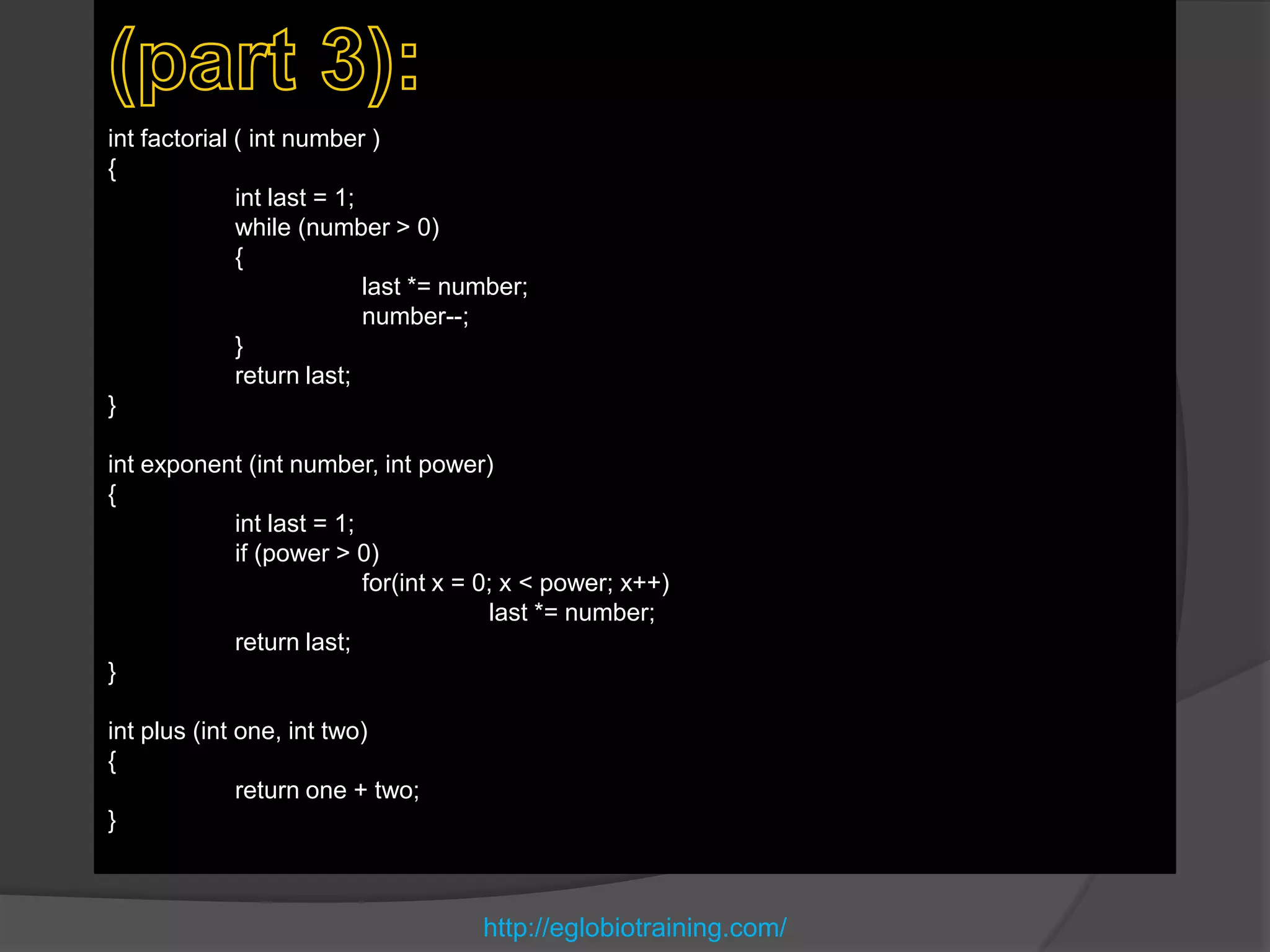 int factorial ( int number )
{
              int last = 1;
              while (number > 0)
              {
                            last *= number;
                            number--;
              }
              return last;
}

int exponent (int number, int power)
{
           int last = 1;
           if (power > 0)
                         for(int x = 0; x < power; x++)
                                      last *= number;
           return last;
}

int plus (int one, int two)
{
              return one + two;
}



                                      http://eglobiotraining.com/
 