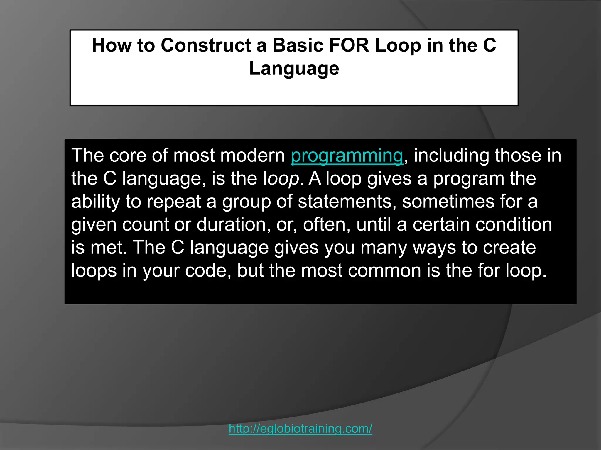 How to Construct a Basic FOR Loop in the C
                  Language



The core of most modern programming, including those in
the C language, is the loop. A loop gives a program the
ability to repeat a group of statements, sometimes for a
given count or duration, or, often, until a certain condition
is met. The C language gives you many ways to create
loops in your code, but the most common is the for loop.




                   http://eglobiotraining.com/
 