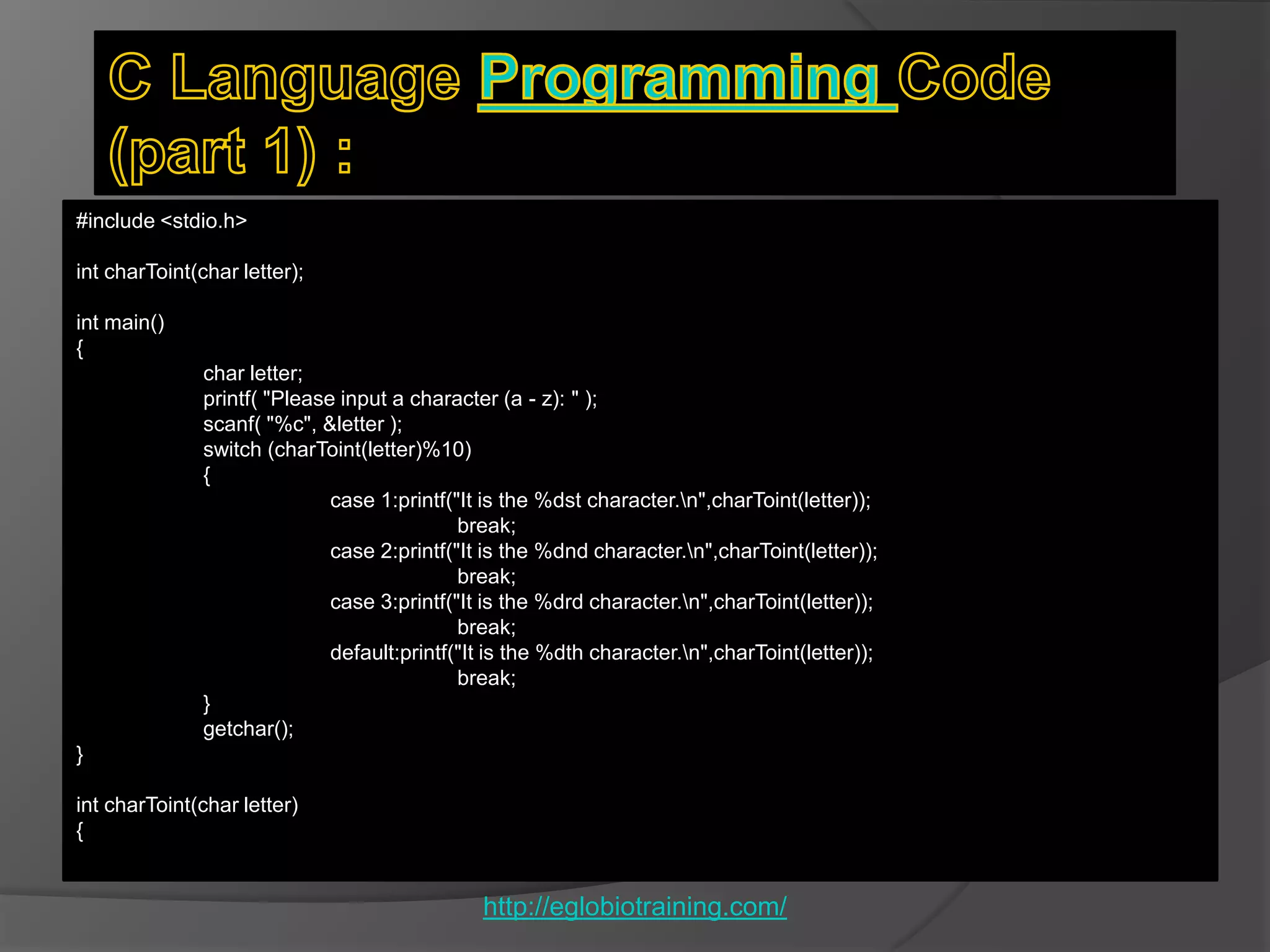 #include <stdio.h>

int charToint(char letter);

int main()
{
               char letter;
               printf( "Please input a character (a - z): " );
               scanf( "%c", &letter );
               switch (charToint(letter)%10)
               {
                              case 1:printf("It is the %dst character.n",charToint(letter));
                                             break;
                              case 2:printf("It is the %dnd character.n",charToint(letter));
                                             break;
                              case 3:printf("It is the %drd character.n",charToint(letter));
                                             break;
                              default:printf("It is the %dth character.n",charToint(letter));
                                             break;
               }
               getchar();
}

int charToint(char letter)
{


                                               http://eglobiotraining.com/
 