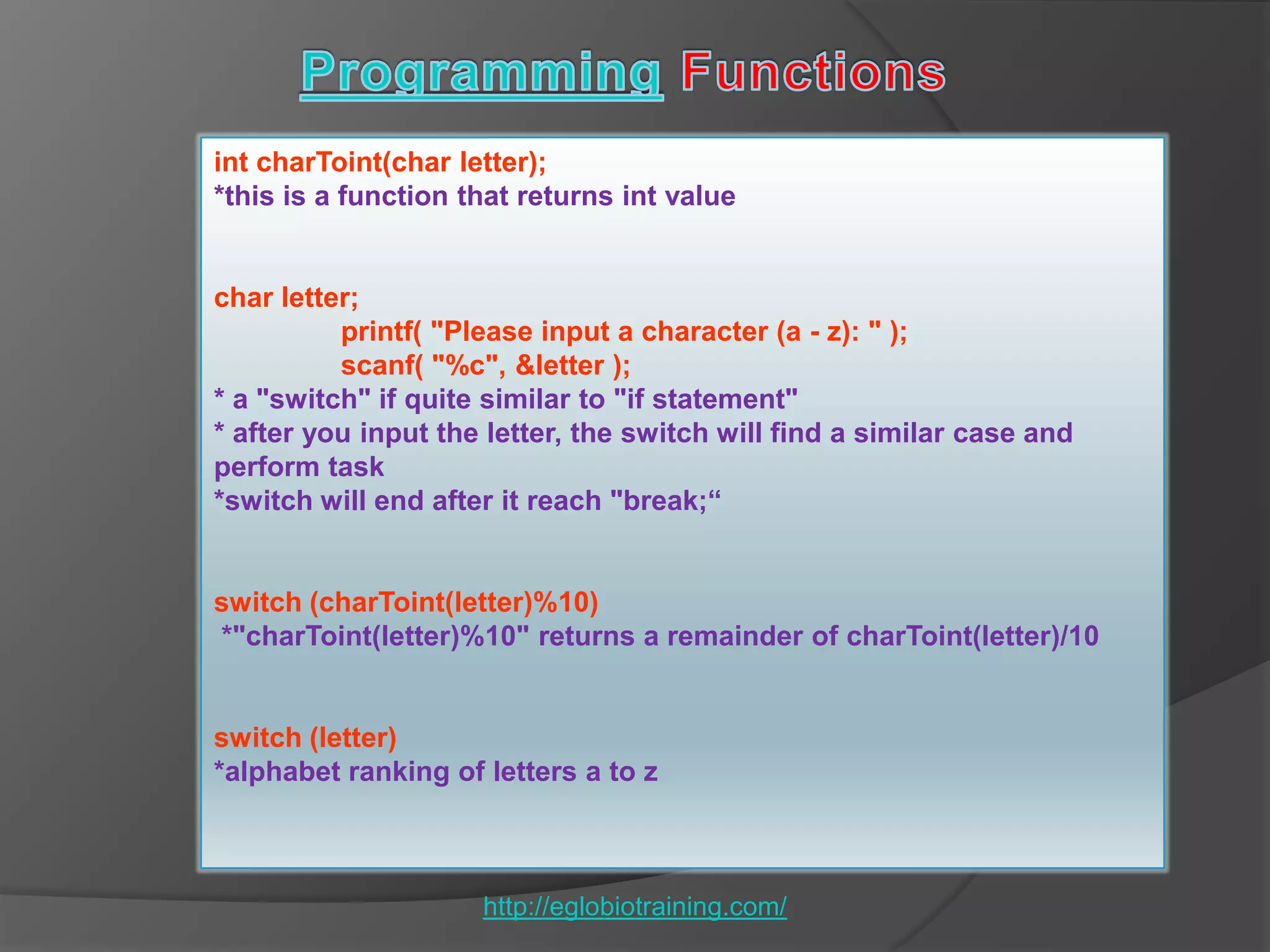 int charToint(char letter);
*this is a function that returns int value


char letter;
          printf( "Please input a character (a - z): " );
          scanf( "%c", &letter );
* a "switch" if quite similar to "if statement"
* after you input the letter, the switch will find a similar case and
perform task
*switch will end after it reach "break;“


switch (charToint(letter)%10)
*"charToint(letter)%10" returns a remainder of charToint(letter)/10


switch (letter)
*alphabet ranking of letters a to z



                     http://eglobiotraining.com/
 