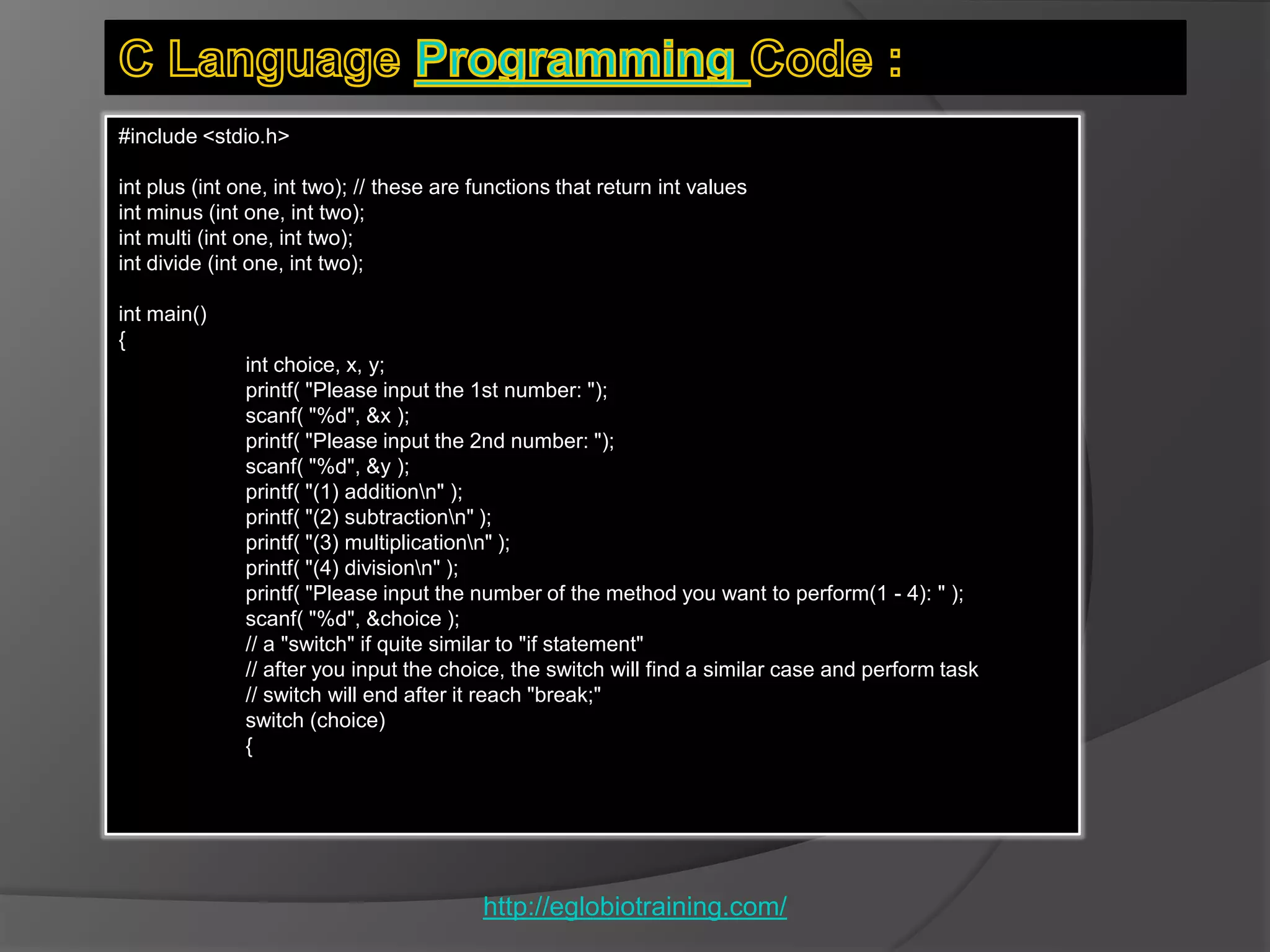#include <stdio.h>

int plus (int one, int two); // these are functions that return int values
int minus (int one, int two);
int multi (int one, int two);
int divide (int one, int two);

int main()
{
              int choice, x, y;
              printf( "Please input the 1st number: ");
              scanf( "%d", &x );
              printf( "Please input the 2nd number: ");
              scanf( "%d", &y );
              printf( "(1) additionn" );
              printf( "(2) subtractionn" );
              printf( "(3) multiplicationn" );
              printf( "(4) divisionn" );
              printf( "Please input the number of the method you want to perform(1 - 4): " );
              scanf( "%d", &choice );
              // a "switch" if quite similar to "if statement"
              // after you input the choice, the switch will find a similar case and perform task
              // switch will end after it reach "break;"
              switch (choice)
              {




                                          http://eglobiotraining.com/
 