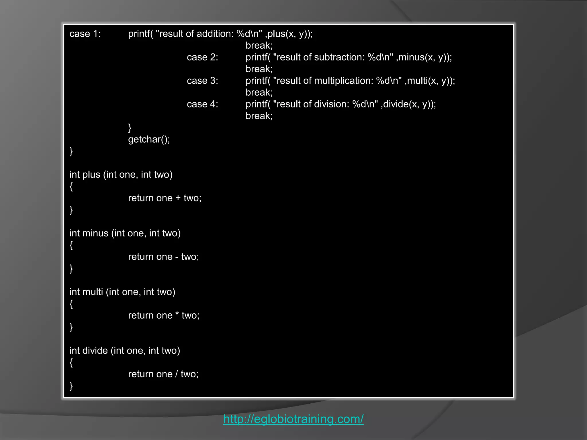 case 1:       printf( "result of addition: %dn" ,plus(x, y));
                                            break;
                              case 2:       printf( "result of subtraction: %dn" ,minus(x, y));
                                            break;
                              case 3:       printf( "result of multiplication: %dn" ,multi(x, y));
                                            break;
                              case 4:       printf( "result of division: %dn" ,divide(x, y));
                                            break;
              }
              getchar();
}

int plus (int one, int two)
{
                return one + two;
}

int minus (int one, int two)
{
               return one - two;
}

int multi (int one, int two)
{
                return one * two;
}

int divide (int one, int two)
{
                return one / two;
}


                                      http://eglobiotraining.com/
 