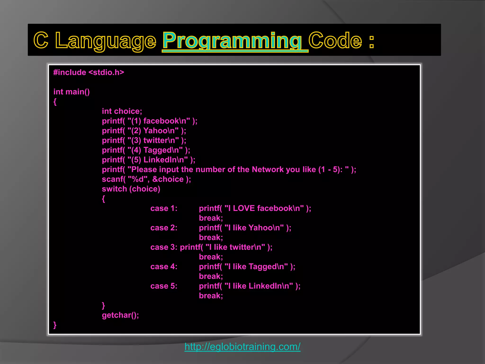 #include <stdio.h>

int main()
{
             int choice;
             printf( "(1) facebookn" );
             printf( "(2) Yahoon" );
             printf( "(3) twittern" );
             printf( "(4) Taggedn" );
             printf( "(5) LinkedInn" );
             printf( "Please input the number of the Network you like (1 - 5): " );
             scanf( "%d", &choice );
             switch (choice)
             {
                            case 1:      printf( "I LOVE facebookn" );
                                         break;
                            case 2:      printf( "I like Yahoon" );
                                         break;
                            case 3: printf( "I like twittern" );
                                         break;
                            case 4:      printf( "I like Taggedn" );
                                         break;
                            case 5:      printf( "I like LinkedInn" );
                                         break;
             }
             getchar();
}

                                   http://eglobiotraining.com/
 