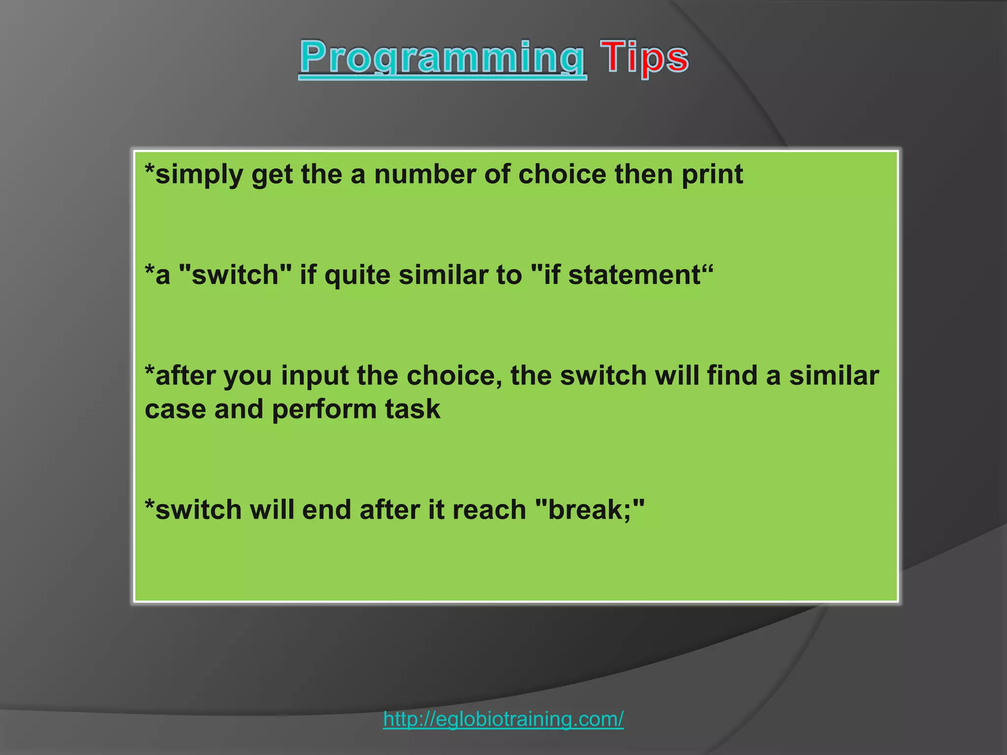 *simply get the a number of choice then print


*a "switch" if quite similar to "if statement“


*after you input the choice, the switch will find a similar
case and perform task


*switch will end after it reach "break;"




                   http://eglobiotraining.com/
 