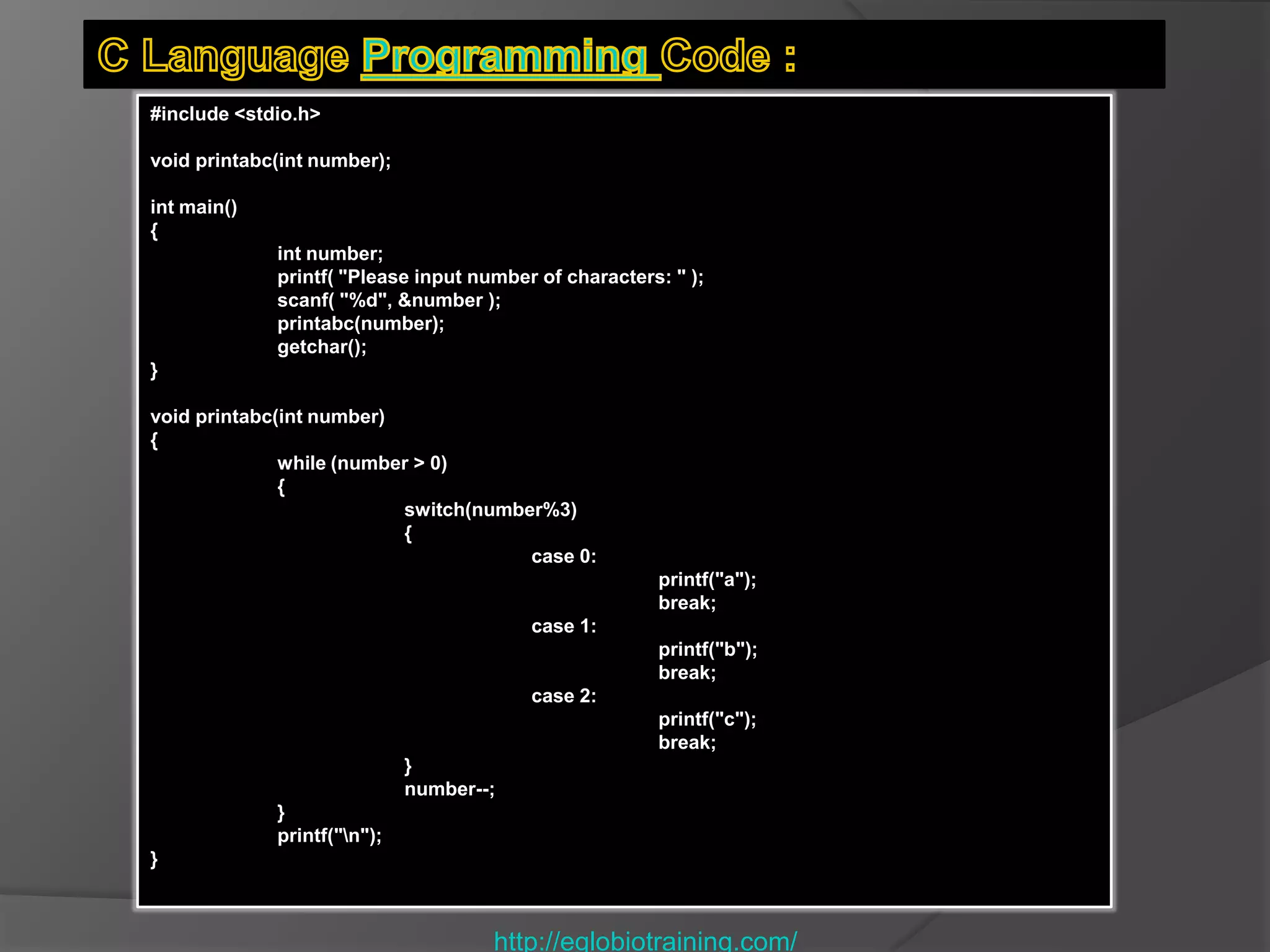 #include <stdio.h>

void printabc(int number);

int main()
{
             int number;
             printf( "Please input number of characters: " );
             scanf( "%d", &number );
             printabc(number);
             getchar();
}

void printabc(int number)
{
              while (number > 0)
              {
                          switch(number%3)
                          {
                                      case 0:
                                                       printf("a");
                                                       break;
                                         case 1:
                                                       printf("b");
                                                       break;
                                         case 2:
                                                       printf("c");
                                                       break;
                             }
                             number--;
             }
             printf("n");
}



                                     http://eglobiotraining.com/
 