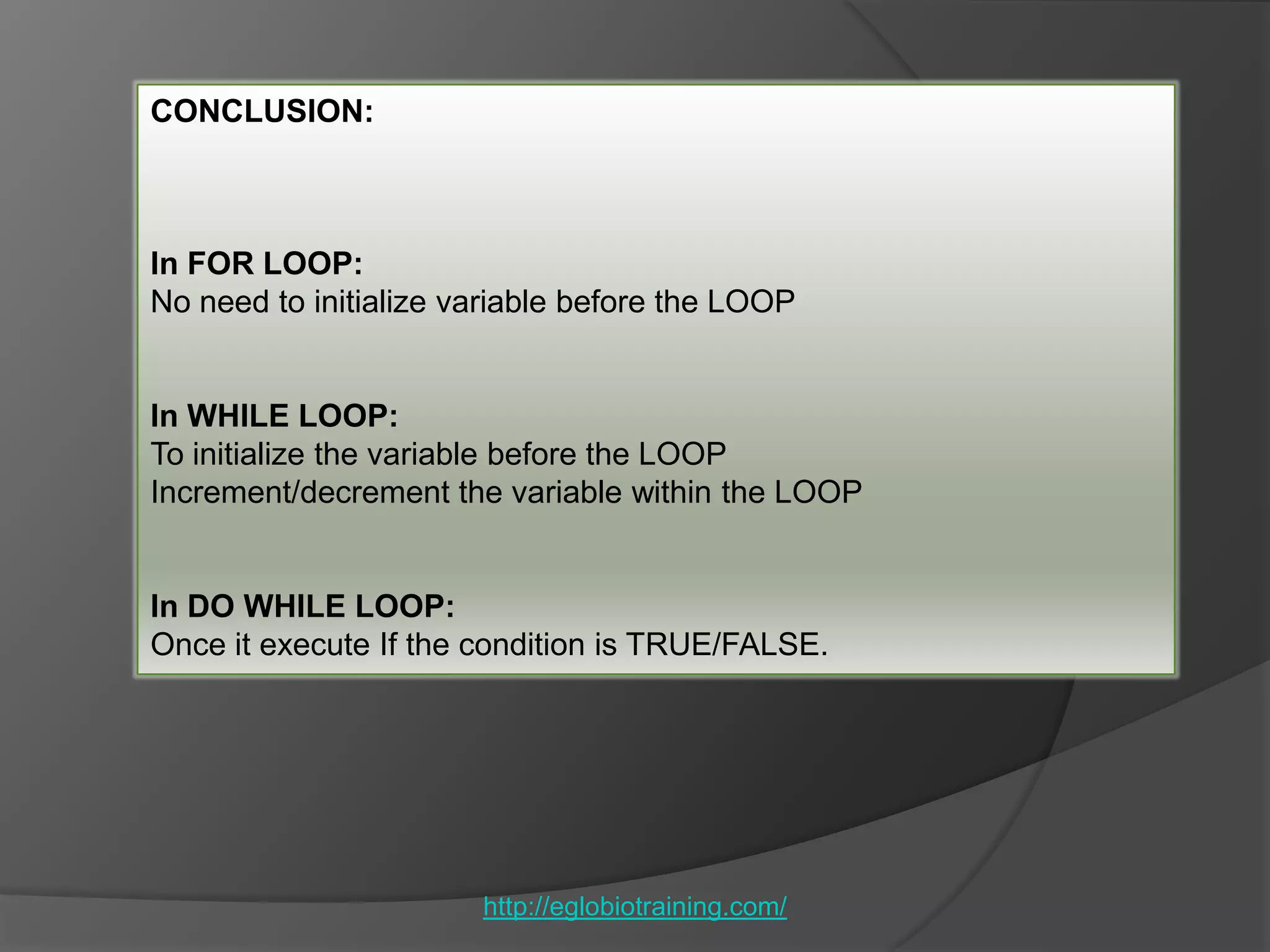 CONCLUSION:



In FOR LOOP:
No need to initialize variable before the LOOP


In WHILE LOOP:
To initialize the variable before the LOOP
Increment/decrement the variable within the LOOP


In DO WHILE LOOP:
Once it execute If the condition is TRUE/FALSE.




                       http://eglobiotraining.com/
 