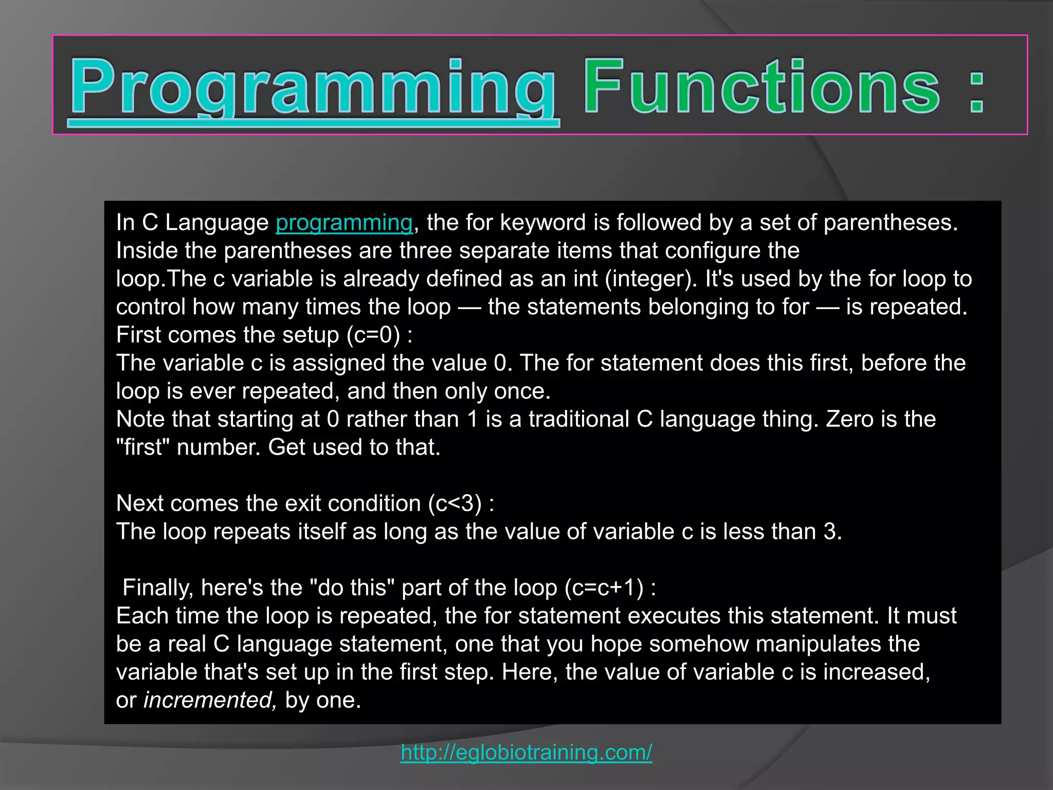 In C Language programming, the for keyword is followed by a set of parentheses.
Inside the parentheses are three separate items that configure the
loop.The c variable is already defined as an int (integer). It's used by the for loop to
control how many times the loop — the statements belonging to for — is repeated.
First comes the setup (c=0) :
The variable c is assigned the value 0. The for statement does this first, before the
loop is ever repeated, and then only once.
Note that starting at 0 rather than 1 is a traditional C language thing. Zero is the
"first" number. Get used to that.

Next comes the exit condition (c<3) :
The loop repeats itself as long as the value of variable c is less than 3.

 Finally, here's the "do this" part of the loop (c=c+1) :
Each time the loop is repeated, the for statement executes this statement. It must
be a real C language statement, one that you hope somehow manipulates the
variable that's set up in the first step. Here, the value of variable c is increased,
or incremented, by one.

                             http://eglobiotraining.com/
 