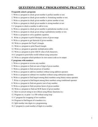 1
QUESTIONS FOR C PROGRAMMING PRACTICE
Frequently asked c programs
1. Write a c program to check given number is perfect number or not.
2. Write a c program to check given number is Armstrong number or not.
3. Write a c program to check given number is prime number or not.
4. Write a c program to check given number is strong number or not.
5. C program to check a number is odd or even.
6. Write a c program to check given number is palindrome number or not.
8. Write a c program to check given string is palindrome number or not.
7. Write a c program to solve quadratic equation.
8. Write a c program to print Fibonacci series of given range.
9. Write a c program to get factorial of given number.
10. Write a c program for Floyd’s triangle.
11. Write a c program to print Pascal triangle.
12. Write a c program to generate multiplication table.
13. Write a c program to print ASCII value of all characters.
14. C program to print hello world without using semicolon
15. Write a c program which produces its own source code as its output
C programs with numbers
1. Write a c program to reverse any number.
2. Write a c program to find out sum of digit of given number.
3. Write a c program to find out power of number.
4. Write a c program to add two numbers without using addition operator.
5. Write a c program to subtract two numbers without using subtraction operator.
6. Write a c program to find largest among three numbers using binary minus operator.
7. Write a c program to find largest among three numbers using conditional operator
8. Write a c program to find out generic root of any number.
9. Write a c program to find out prime factor of given number.
10. Write a c program to find out NCR factor of given number.
11. How to convert string to int without using library functions in c
12. Program in c to print 1 to 100 without using loop
13. C program for swapping of two numbers
14. Program to find largest of n numbers in c
15. Split number into digits in c programming
16. C program to count number of digits in a number
 