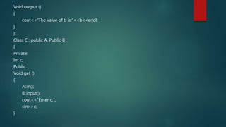 Void output ()
{
cout<<“The value of b is:”<<b<<endl;
}
};
Class C : public A, Public B
{
Private:
Int c;
Public:
Void get ()
{
A::in();
B::input();
cout<<“Enter c:”;
cin>>c;
}
 
