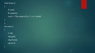 Void show ()
{
A::out();
B::output();
cout<<“The value of is c:”<<c<<endl;
}
};
int main ()
{
C obj;
obj.get();
obj.show();
return 0;
}
 